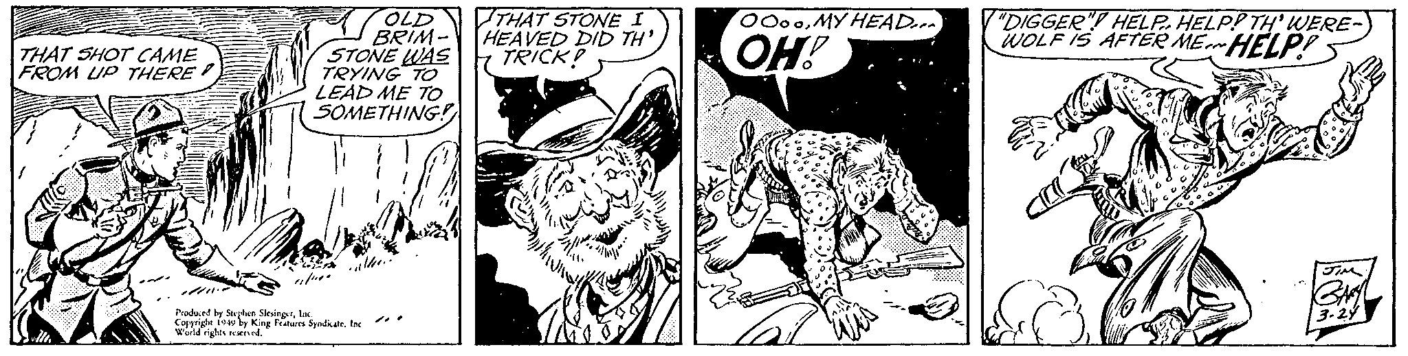 Style OCR: THAT SHOT CAME FROM UP THERE? OLD BRIM- STONE WAS TRYING TO LEAD ME TO SOMETHING! Livin Produced by Stephen SlesingerInc. Copyright 1949 by King Features Syndicate. Inc World rights reserved. THAT STONE I HEAVED DID TH' TRICK! mihing 31/1² OOooMY HEAD... OH! "DIGGER" HELP HELP! TH' WERE- WOLF IS AFTER ME HELP! a JIM GARY 3-24 THAT SHOT CAME FROM UP THERE ? OLD BRIM STONE WAS TRYING TO LEAD ME TO SOMETHING ! Livin Produced by Stephen SlesingerInc. Copyright 1949 by King Features Syndicate . Inc World rights reserved . THAT STONE I HEAVED DID TH ' TRICK ! mihing 31 / 1² OOooMY HEAD ... OH ! " DIGGER " HELP HELP ! TH ' WERE WOLF IS AFTER ME HELP ! a JIM GARY 3-24