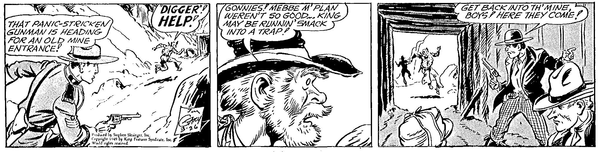 Sleeve OCR: THAT PANIC-STRICKEN GUNMAN IS HEADING FOR AN OLD MINE ENTRANCE! "DIGGER"! HELP Produced by Stephen SlesingerInc. Copyright 1949 by King Features Syndicate. Inc. World rights reserved. IM GARCY 3-26 GONNIES MEBBE M'PLAN WEREN'T SO GOOD. KING MAY BE RUNNIN' SMACK INTO A TRAP! ?? Doces GET BACK INTO TH'MINEBOYS HERE THEY COME! THAT PANIC - STRICKEN GUNMAN IS HEADING FOR AN OLD MINE ENTRANCE ! " DIGGER " ! HELP Produced by Stephen SlesingerInc. Copyright 1949 by King Features Syndicate . Inc. World rights reserved . IM GARCY 3-26 GONNIES MEBBE M'PLAN WEREN'T SO GOOD . KING MAY BE RUNNIN ' SMACK INTO A TRAP ! ?? Doces GET BACK INTO TH'MINEBOYS HERE THEY COME !