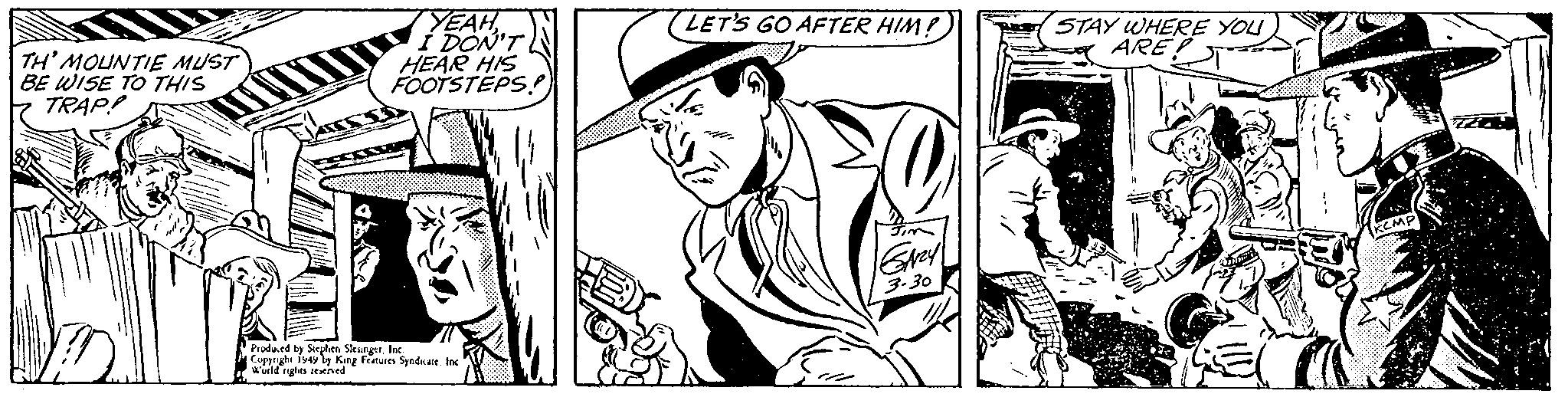 Headgear OCR: TH' MOUNTIE MUST BE WISE TO THIS TRAP! YEAHI DON'T HEAR HIS FOOTSTEPS? Produced by Stephen SlesingerInc. Copyright 1949 by King Features Syndicate. Inc World rights reserved LET'S GO AFTER HIM! GAZY 3.30 STAY WHERE YOU ARE diffe TH ' MOUNTIE MUST BE WISE TO THIS TRAP ! YEAHI DON'T HEAR HIS FOOTSTEPS ? Produced by Stephen SlesingerInc. Copyright 1949 by King Features Syndicate . Inc World rights reserved LET'S GO AFTER HIM ! GAZY 3.30 STAY WHERE YOU ARE diffe