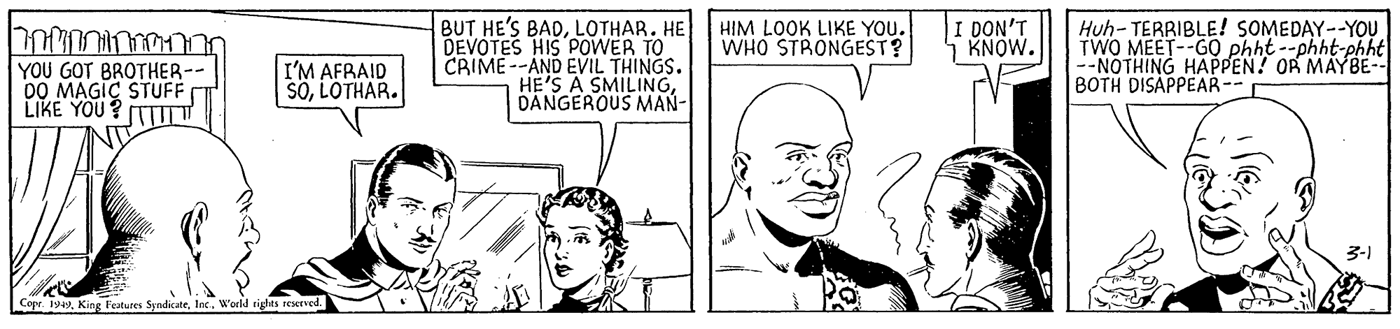 Human body OCR: BUT HE'S BADLOTHAR. HE DEVOTES HIS POWER TO CRIME --AND EVIL THINGS. HE'S A SMILINGDANGEROUS MAN- I DON'T KNOW. Huh- TERRIBLE! SOMEDAY--YO? TWO MEET--GO phht --phht-phht --NOTHING HAPPEN! OR MAYBE-- BOTH DISAPPEAR-- HIM LOOK LIKE YOU. WHO STRONGEST? YOU GOT BROTHER-- DO MAGIC STUFF LIKE YOU ? (TTT I'M AFRAID SOLOTHAR. 3-1 Copr. 1949Inc. W'orld rights reserved. BUT HE'S BADLOTHAR. HE DEVOTES HIS POWER TO CRIME --AND EVIL THINGS. HE'S A SMILINGDANGEROUS MAN- I DON'T KNOW. Huh- TERRIBLE! SOMEDAY--YO? TWO MEET--GO phht --phht-phht --NOTHING HAPPEN! OR MAYBE-- BOTH DISAPPEAR-- HIM LOOK LIKE YOU. WHO STRONGEST? YOU GOT BROTHER-- DO MAGIC STUFF LIKE YOU ? (TTT I'M AFRAID SOLOTHAR. 3-1 Copr. 1949King Festures SyndicateInc. W'orld rights reserved.