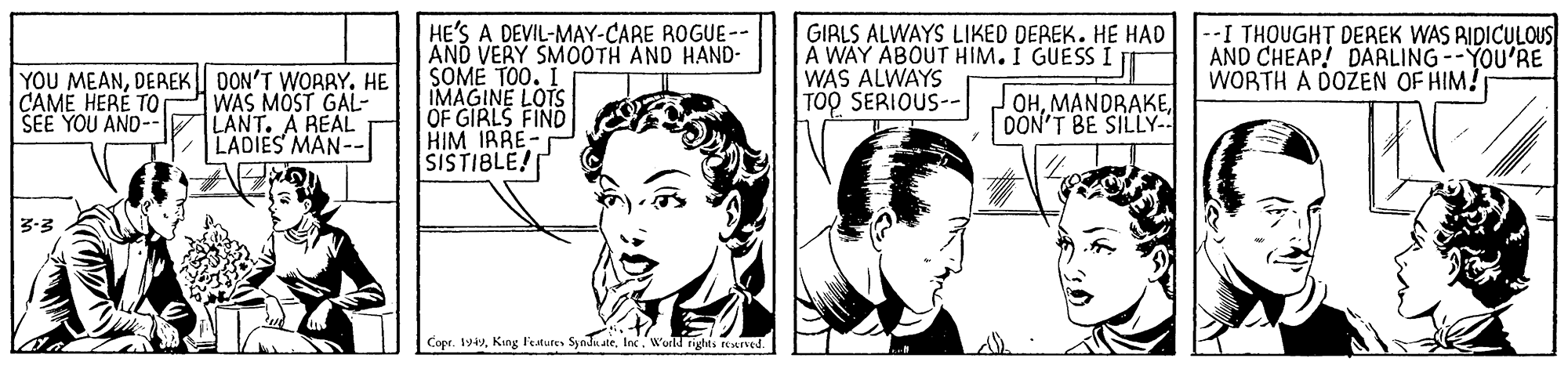 Organ OCR: HE'S A DEVIL-MAY-CARE ROGUE-- AND VERY SMO0TH AND HAND- SOME TO0. I IMAGINE LOTS OF GIRLS FIND HIM IRRE- SISTIBLE! GIRLS ALWAYS LIKED DEREK. HE HAD À WAY ABOUT HIM. I GUESS I WAS ALWAYS TOO SERIOUS-- --I THOUGHT DEAEK WAS RIDICULOUS| AND CHEAP! DARLING--YOU'RE WORTH A DOŽEN OF HIM! YOU MEANDEREK DON'T WORRY. HE WAS MOST GAL- LANT. A REAL LADIES MAN-- CAME HERE TO SEE YOU AND- OHDON'T BE SILLY- 3-3 Copr. 1949World rights reuned. HE'S A DEVIL-MAY-CARE ROGUE-- AND VERY SMO0TH AND HAND- SOME TO0. I IMAGINE LOTS OF GIRLS FIND HIM IRRE- SISTIBLE! GIRLS ALWAYS LIKED DEREK. HE HAD À WAY ABOUT HIM. I GUESS I WAS ALWAYS TOO SERIOUS-- --I THOUGHT DEAEK WAS RIDICULOUS| AND CHEAP! DARLING--YOU'RE WORTH A DOŽEN OF HIM! YOU MEANDEREK DON'T WORRY. HE WAS MOST GAL- LANT. A REAL LADIES MAN-- CAME HERE TO SEE YOU AND- OHDON'T BE SILLY- 3-3 Copr. 1949King l'estutes Syodn ateWorld rights reuned.
