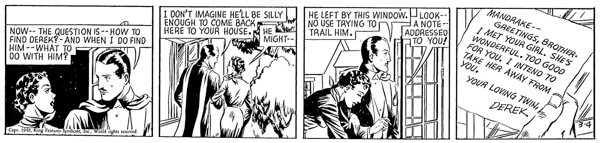 Comic book OCR: MANDRAKE-- GREETINGSBROTHER. I MET YOUR GIRL. SHE'S WONDERFUL. TOO GOOD FOR YOU. I INTENO TO TAKE HER AWÀY FROM YOU. HE LEFT BY THIS WINDOW.LOK-- ADDRESSED A NOTE -- DON'T IMAGINE HE'LL BE SILLY ENOUGH TO COME BACK TRAIL HIM. TO YOU! MIGHT-- HERE TO YOUR HOUSEHE NOUSE TRYING TO NOW-- THE QUESTION IS -- HOW TO FIND DEREK?-AND WHEN I DO FIND HIM--WHAT TO DO WITH HIM? YOUR LOVING TWINDEREK. 3-4 Cope. 1949Inc. World rights reserved. MANDRAKE-- GREETINGSBROTHER. I MET YOUR GIRL. SHE'S WONDERFUL. TOO GOOD FOR YOU. I INTENO TO TAKE HER AWÀY FROM YOU. HE LEFT BY THIS WINDOW.LOK-- ADDRESSED A NOTE -- DON'T IMAGINE HE'LL BE SILLY ENOUGH TO COME BACK TRAIL HIM. TO YOU! MIGHT-- HERE TO YOUR HOUSEHE NOUSE TRYING TO NOW-- THE QUESTION IS -- HOW TO FIND DEREK?-AND WHEN I DO FIND HIM--WHAT TO DO WITH HIM? YOUR LOVING TWINDEREK. 3-4 Cope. 1949King l'eatures SyadicaieInc. World rights reserved.