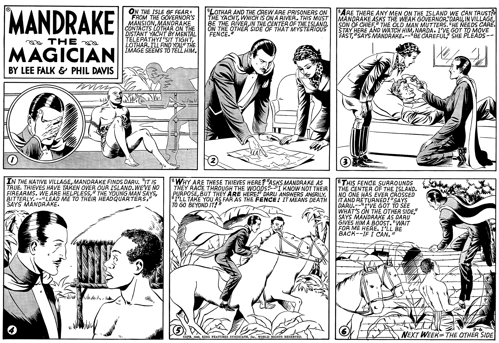 Human body OCR: MANDRAKE ON THE ISLE OF FEAR: FROM THE GOVERNOR'S MANSIYS OENDRAKE "LOTHAR AND THE CREW ARE PRISONERS ON P'ARE THERE ANY MEN ON THE ISLAND WE CAN TRUST? THE YACHTON THE OTHEK SIDE OF THAT MYSTERIOUS FENCE." SON OF CHIEF" THE OLD MAN MUTTERS. "HE NEEDS CARE. STAY HERE AND WATCH HIMNARDA. I'VE GOT TO MOVE FAST"SAYS MANDRAKE.--BE CAREFUL" SHE PLEADS-- ON THE DISTANT YACHT BY MENTAL TELEPATHY! "SIT TIGHTLOTHAR.ILL FINO YOU" THE IMAGE SEEMS TO TELL HIM. oa THE MAGICIAN BY LEE FALK & PHIL DAVIS IN THE NATIVE VILLAGEMANDRAKE FINDS DARU. "IT IS TRUE. THIEVES HAVE TAKEN OVER OUR ISLAND. WEVE NO FIREARMS. WE ARE HELPLESS" SAYS MANDRAKE. "WHY ARE THESE THIEVES HERE?"ASKS MANDRAKE AS THEY RACE THROUGH THE WOODS!I KNOW NOT THEIR PURPOSE"I'LL TAKE YOU AS FAR AS THE FENCE! IT MEANS DEATH TO GO BEYOND IT!" "THIS FENCE SURROUNDS THE CENTER OF THE ISLAND. NO ONE HAS EVER CROSSED IT AND RETURNED!"SAYS DARU.--"I'VE GOT TO SEE WHAT'S ON THE OTHER SIDE" SAYS MANDRAKE AS DARU GIVES HIM A BOOST. "WAIT FOR ME HERE. I'LL BE BACK--IF I CAN." FEATURES BYNDICATEIne. WORLD NEXT WEEK=THE OTHER SIDE MANDRAKE ON THE ISLE OF FEAR: FROM THE GOVERNOR'S MANSIYS OENDRAKE "LOTHAR AND THE CREW ARE PRISONERS ON P'ARE THERE ANY MEN ON THE ISLAND WE CAN TRUST? THE YACHTWHICH IS ON A RIVER. THIS MUST IMANDRAKE ASKS THE WEAK GOVERNOR. DARUIN VILLAGEBE THE RIVERIN THE CENTER OF THE ISLANDON THE OTHEK SIDE OF THAT MYSTERIOUS FENCE." SON OF CHIEF" THE OLD MAN MUTTERS. "HE NEEDS CARE. STAY HERE AND WATCH HIMNARDA. I'VE GOT TO MOVE FAST"SAYS MANDRAKE.--BE CAREFUL" SHE PLEADS-- ON THE DISTANT YACHT BY MENTAL TELEPATHY! "SIT TIGHTLOTHAR.ILL FINO YOU" THE IMAGE SEEMS TO TELL HIM. oa THE MAGICIAN BY LEE FALK & PHIL DAVIS IN THE NATIVE VILLAGEMANDRAKE FINDS DARU. "IT IS TRUE. THIEVES HAVE TAKEN OVER OUR ISLAND. WEVE NO FIREARMS. WE ARE HELPLESS" THE YOUNG MAN SAYSBITTERLY.--"LEAD ME TO THÉIR HEADQUARTERS" SAYS MANDRAKE. "WHY ARE THESE THIEVES HERE?"ASKS MANDRAKE AS THEY RACE THROUGH THE WOODS!I KNOW NOT THEIR PURPOSEBUT THEY ARE HERE!" DARU ANSWERS ANGRILY"I'LL TAKE YOU AS FAR AS THE FENCE! IT MEANS DEATH TO GO BEYOND IT!" "THIS FENCE SURROUNDS THE CENTER OF THE ISLAND. NO ONE HAS EVER CROSSED IT AND RETURNED!"SAYS DARU.--"I'VE GOT TO SEE WHAT'S ON THE OTHER SIDE" SAYS MANDRAKE AS DARU GIVES HIM A BOOST. "WAIT FOR ME HERE. I'LL BE BACK--IF I CAN." FEATURES BYNDICATEIne. WORLD NEXT WEEK=THE OTHER SIDE