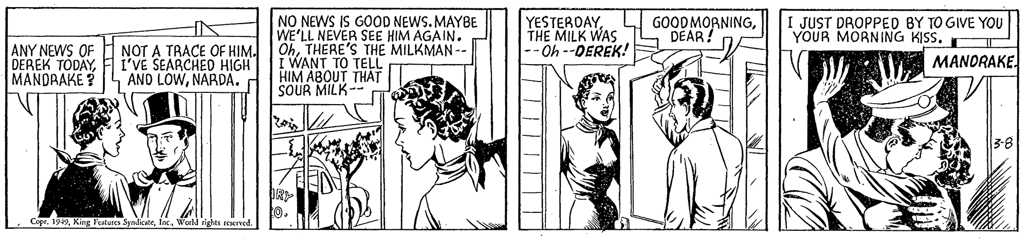 Line OCR: NO NEWS IS GOOD NEWS. MAYBE WE'LL NEVER SEE HIM AGAIN. OhTHERE'S THE MILKMAN -- I WANT TO TELL HIM ABOUT THAT SOUR MILK-- YESTERDAYTHE MILK WAS -- Oh --DEREK! GOOD MORNINGDÉAR! I JUST DROPPED BY TO GIVE YOU YOUR MORNING KISS. I ANY NEWS OF DEREK TODAYMANDRAKE? NOT A TRACE OF HIM. I'VE SEARCHED HIGH AND LOWNARDA. MANORAKE. 3-8 R CoprWorld rights rcserved. NO NEWS IS GOOD NEWS. MAYBE WE'LL NEVER SEE HIM AGAIN. OhTHERE'S THE MILKMAN -- I WANT TO TELL HIM ABOUT THAT SOUR MILK-- YESTERDAYTHE MILK WAS -- Oh --DEREK! GOOD MORNINGDÉAR! I JUST DROPPED BY TO GIVE YOU YOUR MORNING KISS. I ANY NEWS OF DEREK TODAYMANDRAKE? NOT A TRACE OF HIM. I'VE SEARCHED HIGH AND LOWNARDA. MANORAKE. 3-8 R CoprKing Features SyndicateWorld rights rcserved.