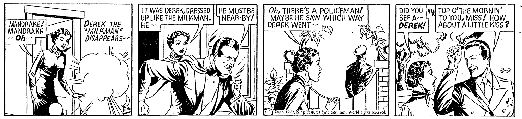 Illustration OCR: IT WAS DEREKDRESSED HE MUST BE UP LIKE THE MILKMAN. NEAR-BY! HE-- OhTHERE'S A POLICEMAN! MÁYBE HE SAW WHICH WAY DEREK WENT-- DID YOU m TOP O?THE MORNIN' SEE A-- DEREK! TO YOUMISS! HOW ABOUT ALITTLE KISS? MANORAKE! MANDRAKE -- Oh-- DEREK THE "MILKMAN" DISAPPE ARS-- 3-9 Copr. 1949World cights restrved. IT WAS DEREKDRESSED HE MUST BE UP LIKE THE MILKMAN. NEAR-BY! HE-- OhTHERE'S A POLICEMAN! MÁYBE HE SAW WHICH WAY DEREK WENT-- DID YOU m TOP O?THE MORNIN' SEE A-- DEREK! TO YOUMISS! HOW ABOUT ALITTLE KISS? MANORAKE! MANDRAKE -- Oh-- DEREK THE "MILKMAN" DISAPPE ARS-- 3-9 Copr. 1949King l'eatures SyndicateWorld cights restrved.