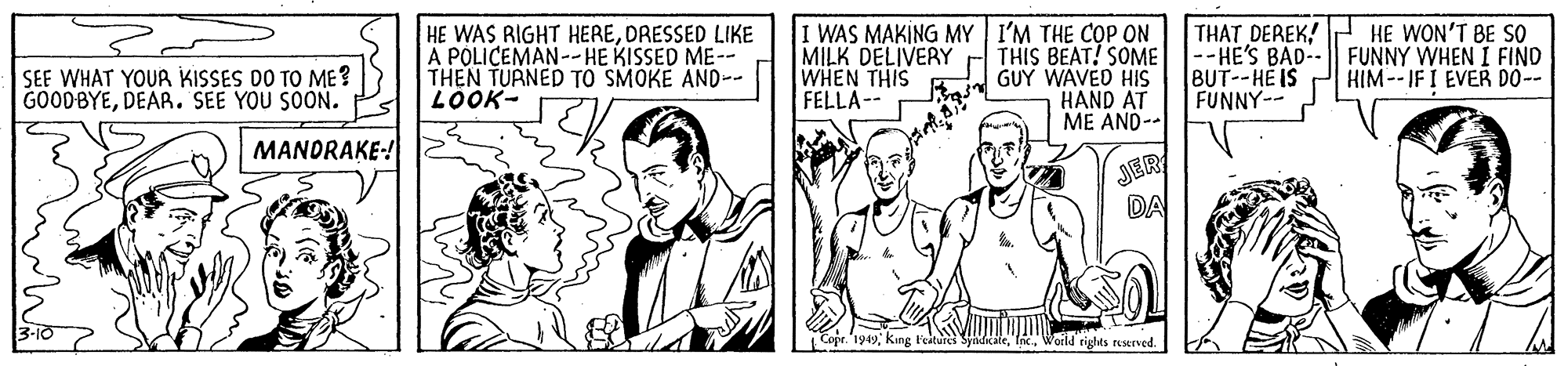 Art OCR: HE WAS RIGHT HEREDRESSED LIKE A POLICEMAN--HE KISSED ME-- THEN TURNED TO SMOKE AND-- LOOK- MILK DELIVERY WHEN THIS FELLA-- I WAS MAKING MY I'M THE COP ON THIS BEAT! SOME GUY WAVED HIS HAND AT ME AND-- THAT DEREK! --HE'S BAD- BUT--HE IS FUNNY-- HE WON'T BE SO FUNNY WHEN I FIND HIM-- IF I EVER DO-- SEE WHAT YOUR KISSES DO TO ME ? GOODBYEDEAR. SEE YOU SOON. MANDRAKE-! JER DA Coje. '1949king Festures Woild rights reserved. HE WAS RIGHT HEREDRESSED LIKE A POLICEMAN--HE KISSED ME-- THEN TURNED TO SMOKE AND-- LOOK- MILK DELIVERY WHEN THIS FELLA-- I WAS MAKING MY I'M THE COP ON THIS BEAT! SOME GUY WAVED HIS HAND AT ME AND-- THAT DEREK! --HE'S BAD- BUT--HE IS FUNNY-- HE WON'T BE SO FUNNY WHEN I FIND HIM-- IF I EVER DO-- SEE WHAT YOUR KISSES DO TO ME ? GOODBYEDEAR. SEE YOU SOON. MANDRAKE-! JER DA Coje. '1949king Festures Woild rights reserved.