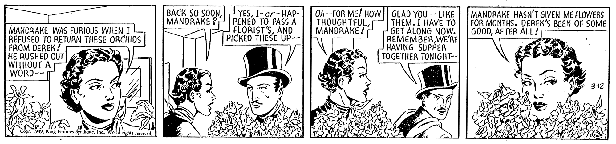 Conversation OCR: BACK SO SOONI-er-HAP- PENED TO PASS A FLORIST'SAND PICKED THESE UP-- Oh--FOR ME! HOw| GLAD YOU -- LIKE THEM.I HAVE TO GET ALONG NOW. REMEMBERWE'RE HAVING SUPPER TO GETHER TONIGHT-- MANDRAKE HASN'T GIVEN ME FLOWERS FOR MONTHS. DEREK'S BEEN OF SOME GOODAF TER ÁLL! MANDRAKE? THOUGHTFUL MANDRAKE ! MANDRAKE WAS FURIOUS WHEN I REFUSED TO RETURN THESE ORCHIOS FROM DEREK! HE RUSHED OUT WITHOUT AT WORD-- 3-12 King l'eatures SyndicateWorld riglts reved. BACK SO SOONI-er-HAP- PENED TO PASS A FLORIST'SAND PICKED THESE UP-- Oh--FOR ME! HOw| GLAD YOU -- LIKE THEM.I HAVE TO GET ALONG NOW. REMEMBERWE'RE HAVING SUPPER TO GETHER TONIGHT-- MANDRAKE HASN'T GIVEN ME FLOWERS FOR MONTHS. DEREK'S BEEN OF SOME GOODAF TER ÁLL! MANDRAKE? THOUGHTFUL MANDRAKE ! MANDRAKE WAS FURIOUS WHEN I REFUSED TO RETURN THESE ORCHIOS FROM DEREK! HE RUSHED OUT WITHOUT AT WORD-- 3-12 King l'eatures SyndicateWorld riglts reved.