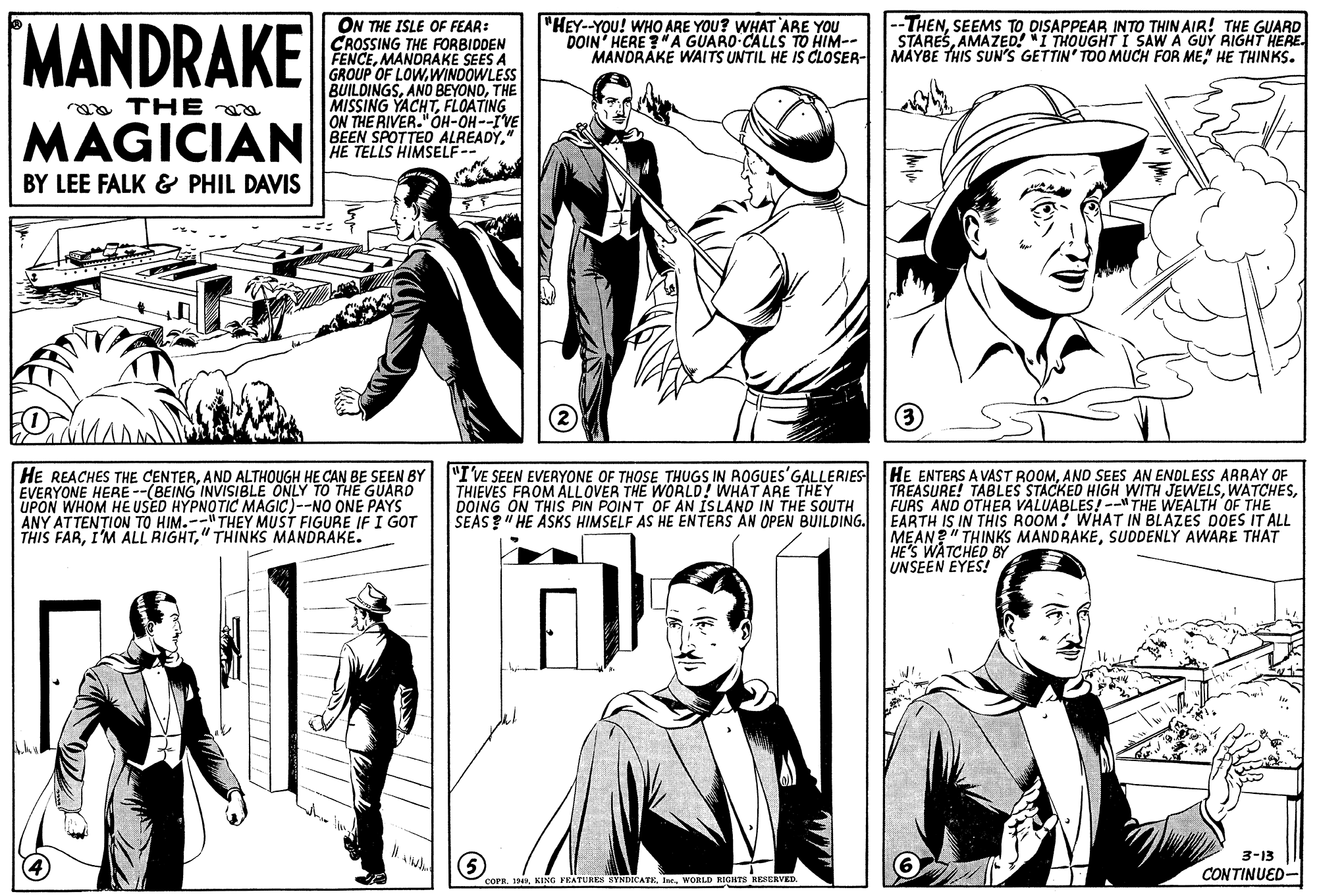 Font OCR: MANDRAKE ON THE ISLE OF FEAR: CROSSING THE FORBIDDEN FENCEMANDRAKE SEES A GROUP OF LOWWINDOWLESS BUILDINGSTHE MISSING YACHTFLOATING ON THE RIVER."OH-OH--IVE BEEN SPOTTED ALREADY" HE TELLS HIMSELF-- "HEY--YOU! WHO ARE YOU? WHAT ARE YOU DOIN' HERE ?"A GUARO-CALLS TO HIM-- MANDRAKE WAITS UNTIL HE IS CLOSER- MAYBE THIS SUN'S GETTIN' TOO MUCH FOR ME" HE THINKS. |--THENSEEMS TO DISAPPEAR INTO THIN AIR! THE GUARD STARESAMAZED! "I THOUGHT I SAW A GUY RIGHT HERE mo THE MAGICIAN BY LEE FALK & PHIL DAVIS (3 HE REACHES THE CENTERAND ALTHOUGH HE CAN BE SEEN BY EVERYONE HERE --(BEING INVISIBLE ONLY TO THE GUARD "I'VE SEEN EVERYONE OF THOSE THUGS IN ROGUES'GALLERIES THIEVES FROM ALLOVER THE WORLD! WHAT ARE THEY DOING ON THIS PIN POINT OF AN ISLAND IN THE SOUTH SEAS ?" HE ASKS HIMSELF AS HE ENTERS AN OPEN BUILDING. EARTH IS IN THIS ROOM! WHAT IN BLAZES DOES IT ALL HE ENTERS A VAST ROOMAND SEES AN ENDLESS ARRAY OF TREASURE! TABLES STACKED HIGH WITH JEWELSFURS AND OTHER VALUABLES!-- THE WEALTH OF THE ANY ATTENTION TO HIM.--" THEY MUST FIGURE IF I GOT THIS FAR" THINKS MANDRAKE. MEAN?" THINKS MANDRAKESUODENLY AWARE THAT HE'S WATCHED BY UNSEEN EYES! 3-13 CONTINUED- COPR. 194Ine. WORLD RIGHTS RESERVED. MANDRAKE ON THE ISLE OF FEAR: CROSSING THE FORBIDDEN FENCEMANDRAKE SEES A GROUP OF LOWWINDOWLESS BUILDINGSANO BEYONDTHE MISSING YACHTFLOATING ON THE RIVER."OH-OH--IVE BEEN SPOTTED ALREADY" HE TELLS HIMSELF-- "HEY--YOU! WHO ARE YOU? WHAT ARE YOU DOIN' HERE ?"A GUARO-CALLS TO HIM-- MANDRAKE WAITS UNTIL HE IS CLOSER- MAYBE THIS SUN'S GETTIN' TOO MUCH FOR ME" HE THINKS. |--THENSEEMS TO DISAPPEAR INTO THIN AIR! THE GUARD STARESAMAZED! "I THOUGHT I SAW A GUY RIGHT HERE mo THE MAGICIAN BY LEE FALK & PHIL DAVIS (3 HE REACHES THE CENTERAND ALTHOUGH HE CAN BE SEEN BY EVERYONE HERE --(BEING INVISIBLE ONLY TO THE GUARD "I'VE SEEN EVERYONE OF THOSE THUGS IN ROGUES'GALLERIES THIEVES FROM ALLOVER THE WORLD! WHAT ARE THEY DOING ON THIS PIN POINT OF AN ISLAND IN THE SOUTH SEAS ?" HE ASKS HIMSELF AS HE ENTERS AN OPEN BUILDING. EARTH IS IN THIS ROOM! WHAT IN BLAZES DOES IT ALL HE ENTERS A VAST ROOMAND SEES AN ENDLESS ARRAY OF TREASURE! TABLES STACKED HIGH WITH JEWELSFURS AND OTHER VALUABLES!-- THE WEALTH OF THE ANY ATTENTION TO HIM.--" THEY MUST FIGURE IF I GOT THIS FARI'M ALL RIGHT" THINKS MANDRAKE. MEAN?" THINKS MANDRAKESUODENLY AWARE THAT HE'S WATCHED BY UNSEEN EYES! 3-13 CONTINUED- COPR. 194KING FEATURES SYNDICATEIne. WORLD RIGHTS RESERVED.