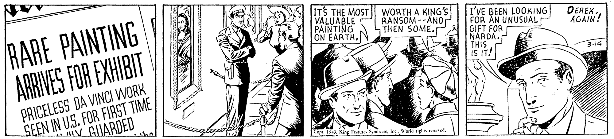 Comic book OCR: IT'S THE MOST VALUABLE PAINTING ON EARTH.N RARE PAINTING ARRIVES FOR EXHIBIT WORTH A KING's RANSOM -- ANDr THEN SOME. I'VE BEEN LOOKING FOR AN UNUSUAL GIFT FOR NARDA. THIS IS IT! DEREKAGAIN! 3-14 SEEN IN U.S. FOR FIRST TIME V GUARDED PRICELESS DA VINCI WORK the Copr. 1919Ins. W'orld riglhts reened. IT'S THE MOST VALUABLE PAINTING ON EARTH.N RARE PAINTING ARRIVES FOR EXHIBIT WORTH A KING's RANSOM -- ANDr THEN SOME. I'VE BEEN LOOKING FOR AN UNUSUAL GIFT FOR NARDA. THIS IS IT! DEREKAGAIN! 3-14 SEEN IN U.S. FOR FIRST TIME V GUARDED PRICELESS DA VINCI WORK the Copr. 1919King l'eatures SyndicateIns. W'orld riglhts reened.