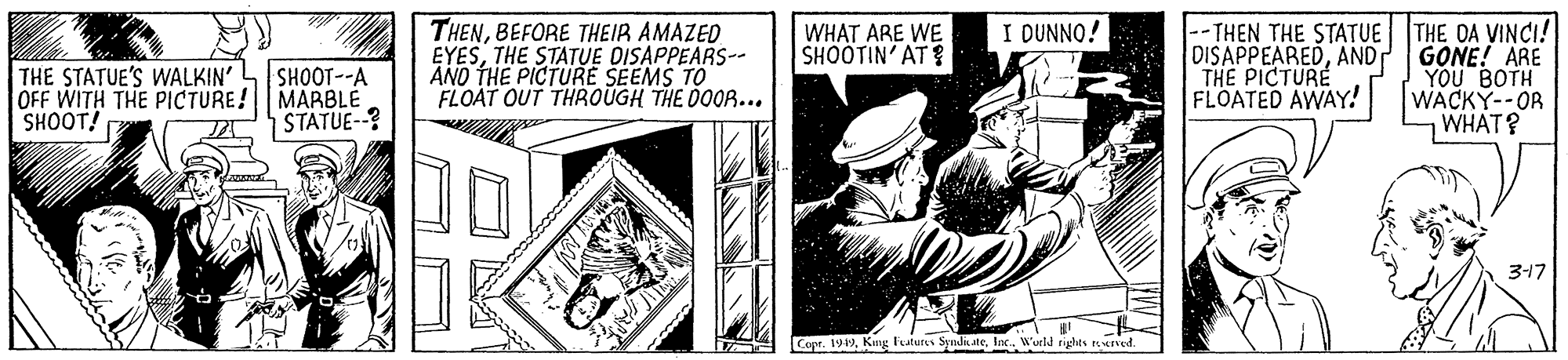 Rectangle OCR: THENBEFORE THEIR AMAZED EYESTHE STATUE DISAPPEARS-- ANO THE PICTURE SEEMS TO FLOAT OUT THROÜGH THE DOOR... I DUNNO! --THEN THE STATUE THE OA VINCI! DISAPPEAREDAND GONE! ARE YOU BOTH WACKY--OR WHAT? WHAT ARE WE SHOOTIN' AT ? THE STATUE'S WALKIN' OFF WITH THE PICTURE! MARBLE SHOOT! THE PICTURE FLOATED AWAY! SHOOT--A STATUE--? 3-17 Copr. 199Inc. W'urld rights ened. / T THENBEFORE THEIR AMAZED EYESTHE STATUE DISAPPEARS-- ANO THE PICTURE SEEMS TO FLOAT OUT THROÜGH THE DOOR... I DUNNO! --THEN THE STATUE THE OA VINCI! DISAPPEAREDAND GONE! ARE YOU BOTH WACKY--OR WHAT? WHAT ARE WE SHOOTIN' AT ? THE STATUE'S WALKIN' OFF WITH THE PICTURE! MARBLE SHOOT! THE PICTURE FLOATED AWAY! SHOOT--A STATUE--? 3-17 Copr. 199Kng Futurs SyndkateInc. W'urld rights ened. / T