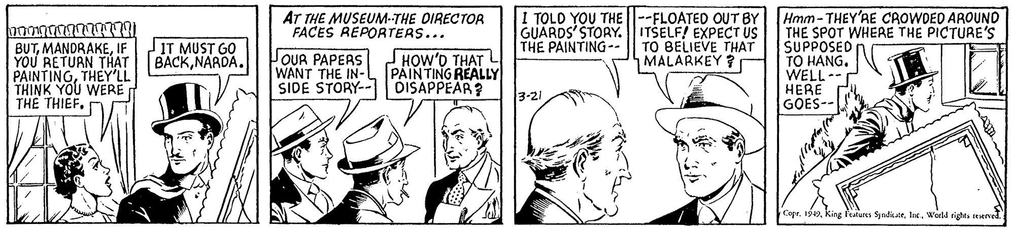 Art OCR: I TOLO YOU THE --FLOATED OUT BY GUARDS' STORY. ITSELF! EXPECT US TO BELIEVE THAT MALARKEY ? Hmm- THEY'AE CROWOED AROUND THE SPOT WHERE THE PICTURE'S SUPPOSED TO HANG. WELL-- HERE GOES-- AT THE MUSEUM-THE DIRECTOR FACES REPORTERS... IT MUST GO BACKNARDA. THE PAINTING-. BUTIF YOU RETURN THAT PAINTINGTHEY'LL THINK YOU WERE THE THIEF. OUR PAPERS WANT THE IN- SIDE STORY-- JHOW'D THAT L PAINTING REALLY DISAPPEAR? 3-21 Copr. 1949World rights reserved. I TOLO YOU THE --FLOATED OUT BY GUARDS' STORY. ITSELF! EXPECT US TO BELIEVE THAT MALARKEY ? Hmm- THEY'AE CROWOED AROUND THE SPOT WHERE THE PICTURE'S SUPPOSED TO HANG. WELL-- HERE GOES-- AT THE MUSEUM-THE DIRECTOR FACES REPORTERS... IT MUST GO BACKNARDA. THE PAINTING-. BUTIF YOU RETURN THAT PAINTINGTHEY'LL THINK YOU WERE THE THIEF. OUR PAPERS WANT THE IN- SIDE STORY-- JHOW'D THAT L PAINTING REALLY DISAPPEAR? 3-21 Copr. 1949King features SyndicateWorld rights reserved.