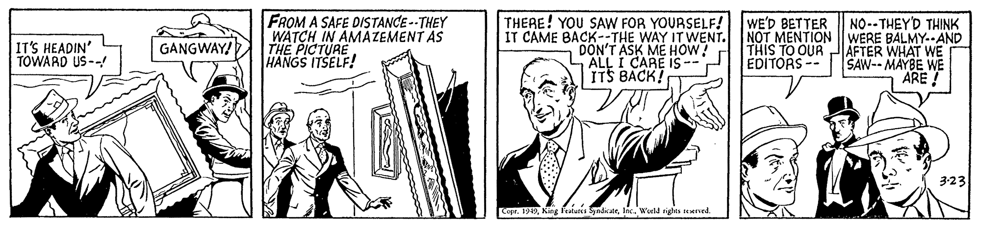 Blazer OCR: FROM A SAFE DISTANCE -- THEY WATCH IN AMAZEMENT AS THE PICTURE HANGS ITSELF! THERE! YOU SAW FOR YOURSELF! IT CAME BACK--THE WAY IT WENT. DON'T ASK ME HOW! ALL I CARE IS ITS BACK! WE'D BETTER NO-- THEY'D THINK NOT MENTION | WERE BALMY--AND AFTER WHAT WE SAW-- MAYBE WE ARE! IT'S HEADIN' TOWARD US-- GANGWAY! THIS TO OUR EDITORS -- 3:23 CopeInc. World righes tetrved. FROM A SAFE DISTANCE -- THEY WATCH IN AMAZEMENT AS THE PICTURE HANGS ITSELF! THERE! YOU SAW FOR YOURSELF! IT CAME BACK--THE WAY IT WENT. DON'T ASK ME HOW! ALL I CARE IS ITS BACK! WE'D BETTER NO-- THEY'D THINK NOT MENTION | WERE BALMY--AND AFTER WHAT WE SAW-- MAYBE WE ARE! IT'S HEADIN' TOWARD US-- GANGWAY! THIS TO OUR EDITORS -- 3:23 CopeKing f'eatuts SyndicateInc. World righes tetrved.