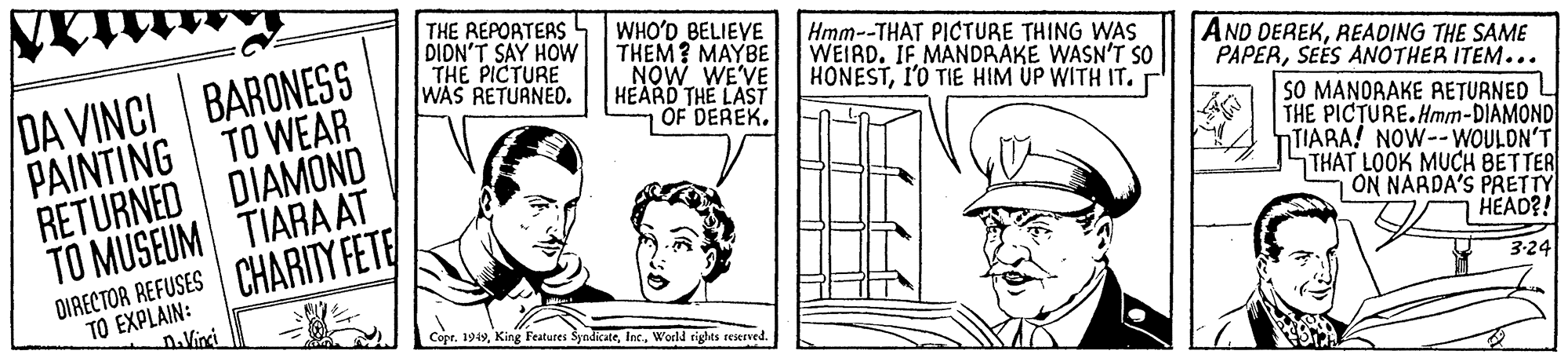 Parallel OCR: THE REPORTERS DIDN'T SAY HOW THE PICTURE WAS RETURNED. WHO'D BELIEVE THEM? MAYBE NOW WE'VE HEARD THE LAST OF DEREK. Hmm--THAT PICTURE THING WAS WEIRD. IF MANDRAKE WASN'T SO HONESTI'O TIE HIM UP WITH IT. r AND DEREKREADING THE SAME PAPERSEES ANOTHER ITEM... SO MANORAKE RETURNED THE PICTURE. Hmm-DIAMOND NTIARA! NOW--WOULDN'T STHAT LOOK MUCH BETTER ON NARDA'S PRETTY HEAD?! BARONESS DA VINCI PAINTING TO WEAR RETURNED DIAMOND TO MUSEUM TIARA AT DIRECTOR REFUSES CHARITY FETE 3:24 TO EXPLAIN: n.Virci Copr. 199World rights seserved THE REPORTERS DIDN'T SAY HOW THE PICTURE WAS RETURNED. WHO'D BELIEVE THEM? MAYBE NOW WE'VE HEARD THE LAST OF DEREK. Hmm--THAT PICTURE THING WAS WEIRD. IF MANDRAKE WASN'T SO HONESTI'O TIE HIM UP WITH IT. r AND DEREKREADING THE SAME PAPERSEES ANOTHER ITEM... SO MANORAKE RETURNED THE PICTURE. Hmm-DIAMOND NTIARA! NOW--WOULDN'T STHAT LOOK MUCH BETTER ON NARDA'S PRETTY HEAD?! BARONESS DA VINCI PAINTING TO WEAR RETURNED DIAMOND TO MUSEUM TIARA AT DIRECTOR REFUSES CHARITY FETE 3:24 TO EXPLAIN: n.Virci Copr. 199King Featutes SyndicateWorld rights seserved