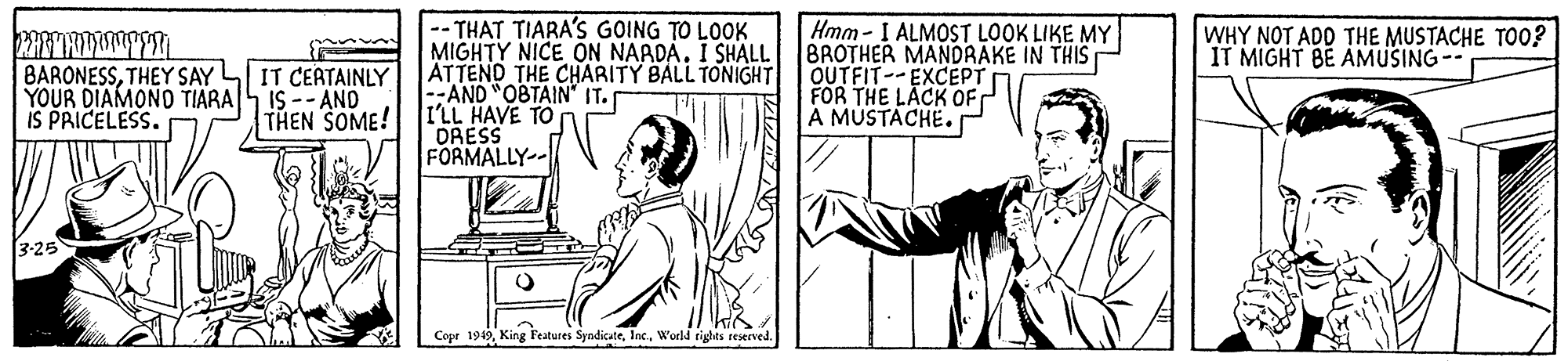Parallel OCR: -- THAT TIARA'S GOING TO LOOK MIGHTY NICE ON NAADA. I SHALL ATTEND THE CHARITY BALL TONIGHT --AND "OBTAIN" IT. I'LL HAVE TO DRESS FORMALLY-- Hmm - I ALMOST LOOK LIKE MY BROTHER MANDRAKE IN THIS OUTFIT-- EXCEPT FOR THE LACK OF À MÚSTÁCHE. WHY NOT ADD THE MUSTACHE TO0? IT MIGHT BE AMUSING-- BARONESSTHEY SAY YOUR DIAMONO TIARAS IS -- ANO IS PRICELESS. IT CEATAINLY THEN SOME! 3-25 Copr 1949World rights reserved. -- THAT TIARA'S GOING TO LOOK MIGHTY NICE ON NAADA. I SHALL ATTEND THE CHARITY BALL TONIGHT --AND "OBTAIN" IT. I'LL HAVE TO DRESS FORMALLY-- Hmm - I ALMOST LOOK LIKE MY BROTHER MANDRAKE IN THIS OUTFIT-- EXCEPT FOR THE LACK OF À MÚSTÁCHE. WHY NOT ADD THE MUSTACHE TO0? IT MIGHT BE AMUSING-- BARONESSTHEY SAY YOUR DIAMONO TIARAS IS -- ANO IS PRICELESS. IT CEATAINLY THEN SOME! 3-25 Copr 1949King Features SyndicateWorld rights reserved.