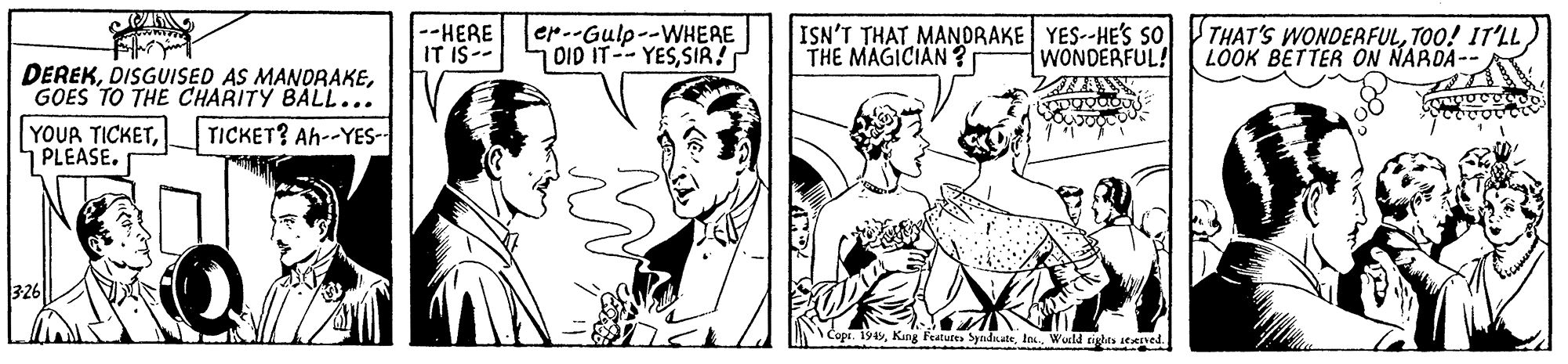 Interaction OCR: --HERE IT IS-- er.-Gulp--WHERE 0ID IT--YESSIR! ISN'T THAT MANORAKE YES--HE'S so THE MAGICIAN ? WONDERFUL! THAT'S WONDEAFULTOO! IT'LL LOOK BETTER ON NARDA-- DEREKGOES TO THE CHARITY BALL... YOUR TICKETPLEASE. TICKET? Ah--YES- Copi. 1945Wuld tds itened. --HERE IT IS-- er.-Gulp--WHERE 0ID IT--YESSIR! ISN'T THAT MANORAKE YES--HE'S so THE MAGICIAN ? WONDERFUL! THAT'S WONDEAFULTOO! IT'LL LOOK BETTER ON NARDA-- DEREKDISGUISED AS MANDRAKEGOES TO THE CHARITY BALL... YOUR TICKETPLEASE. TICKET? Ah--YES- Copi. 1945Kang Features SyadnateWuld tds itened.