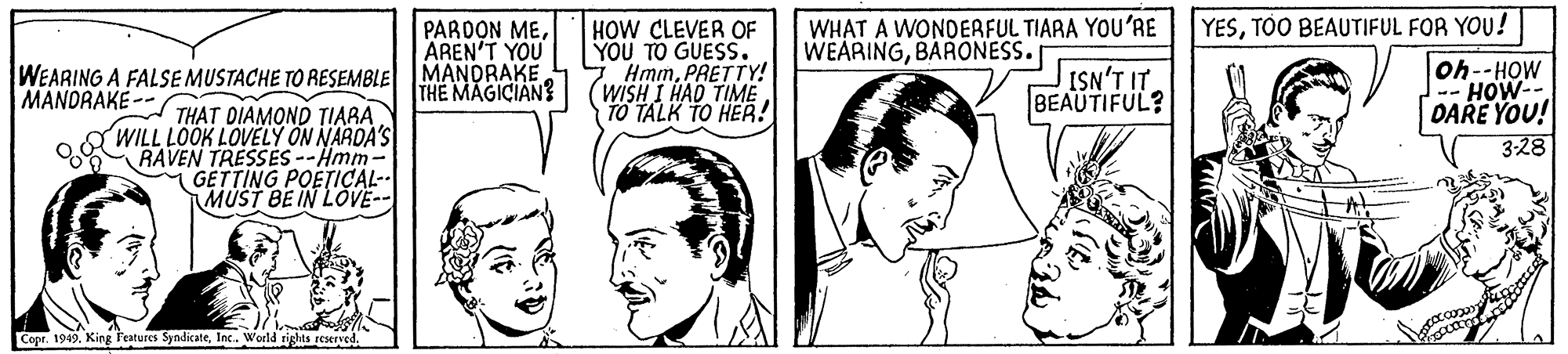 Mouth OCR: WHAT A WONDERFUL TIARA YOU'RE WEARINGBARONESS. HOW CLEVER OF YOU TO GUESS. HmmPRETTY! (WISH I HAD TIME TO TALK TO HER! YESTOO BEAUTIFUL FOR YOU! oh--HOW HOW DARE YOU! 3:28 PARDON MEAREN'T YOU WEARING A FALSE MUSTACHE TO RESEMBLE MANDRAKE ISN'T IT. BEAUTIFUL? MANDRAKE -- THE MAGICIAN? THAT DIAMOND TIARA WILL LOOK LOVELY ON NARDA'S RAVEN TRESSES --Hmm- GETTING POETICÇAL-- MUST BE IN LOVE-- Cope. 1949Inc. World sights reserved. WHAT A WONDERFUL TIARA YOU'RE WEARINGBARONESS. HOW CLEVER OF YOU TO GUESS. HmmPRETTY! (WISH I HAD TIME TO TALK TO HER! YESTOO BEAUTIFUL FOR YOU! oh--HOW HOW DARE YOU! 3:28 PARDON MEAREN'T YOU WEARING A FALSE MUSTACHE TO RESEMBLE MANDRAKE ISN'T IT. BEAUTIFUL? MANDRAKE -- THE MAGICIAN? THAT DIAMOND TIARA WILL LOOK LOVELY ON NARDA'S RAVEN TRESSES --Hmm- GETTING POETICÇAL-- MUST BE IN LOVE-- Cope. 1949King Fratures SyndicateInc. World sights reserved.