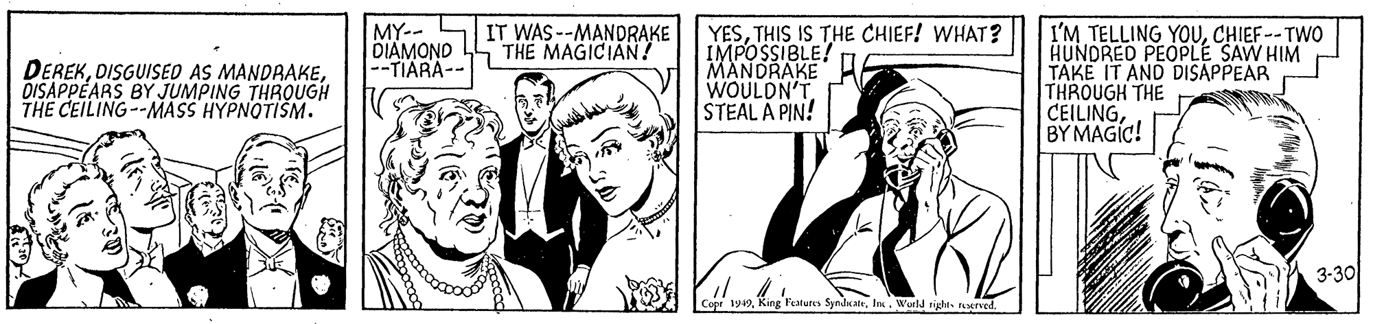 Cartoon OCR: MY-- L DIAMOND -TIARA-- IT WAS --MANDRAKE THE MAGICIAN ? YESTHIS IS THE CHIEF! WHAT? IMPOSSIBLE! MANDRAKE WOULDN'T STEAL A PIN! I'M TELLING YOUCHIEF-- TWO HUNDRED PEOPLE SAW HIM TAKE IT AND DISAPPEAR THROUGH THE CEILINGBY MAGIC! DEREKDISAPPEARS BY JUMPING THROUGH THE CEILING--MASS HYPNOTIŠM. 3-30 Copr 1949In. Wurld rights nerved. MY-- L DIAMOND -TIARA-- IT WAS --MANDRAKE THE MAGICIAN ? YESTHIS IS THE CHIEF! WHAT? IMPOSSIBLE! MANDRAKE WOULDN'T STEAL A PIN! I'M TELLING YOUCHIEF-- TWO HUNDRED PEOPLE SAW HIM TAKE IT AND DISAPPEAR THROUGH THE CEILINGBY MAGIC! DEREKDISGUISED AS MANDRAKEDISAPPEARS BY JUMPING THROUGH THE CEILING--MASS HYPNOTIŠM. 3-30 Copr 1949King Featutes SyndnateIn. Wurld rights nerved.