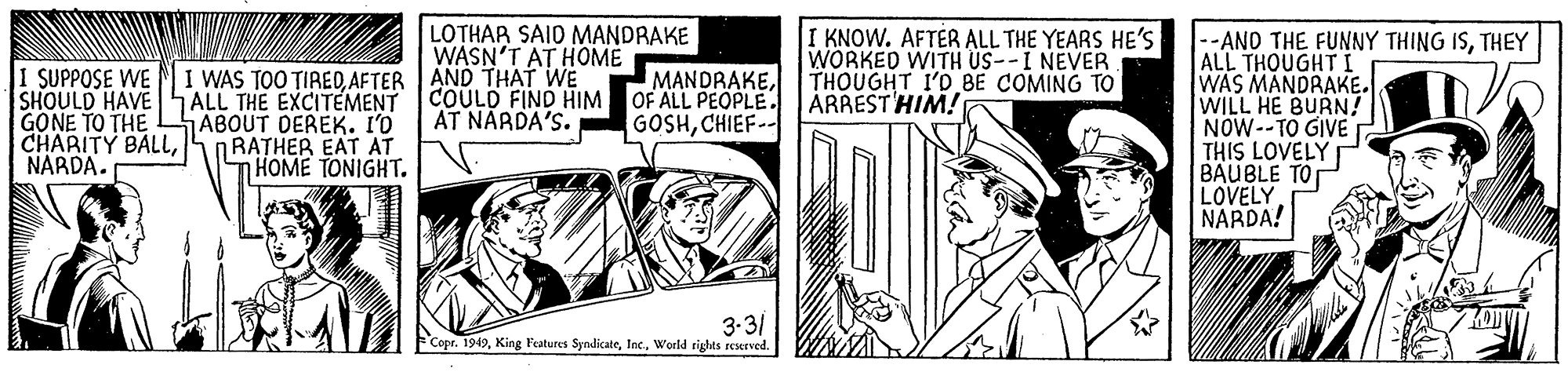 Comic book OCR: LOTHAR SAID MANDRAKE WASN'T AT HOME I KNOW. AFTÉR ALL THE YEARS HE'S WORKED WITH US--I NEVER THOUGHT I'D BE COMING TO ÁRREST HIM! 1 SUPPOSE WE SHOULD HAVE GONE TO THE CHARITY BALLNARDA. I WAS TOO TIREDAFTER AND THAT WE ALL THE EXCITEMENT ABOUT DEREK. I'O NRATHER EAT AT THOME TONIGHT. --AND THE FUNNY THING ISTHEY ALL THOUGHT I WAS MANDRAKE. WILL HE BURN! NOW--TO GIVE THIS LOVELY BAUBLE TO LOVELY NARDA! MANDRAKECOULD FIND HIM OF ALL PEOPLE. AT NARDA'S. GOSHCHIEF-- 3-31 FCopr. 1949World rights reserved. LOTHAR SAID MANDRAKE WASN'T AT HOME I KNOW. AFTÉR ALL THE YEARS HE'S WORKED WITH US--I NEVER THOUGHT I'D BE COMING TO ÁRREST HIM! 1 SUPPOSE WE SHOULD HAVE GONE TO THE CHARITY BALLNARDA. I WAS TOO TIREDAFTER AND THAT WE ALL THE EXCITEMENT ABOUT DEREK. I'O NRATHER EAT AT THOME TONIGHT. --AND THE FUNNY THING ISTHEY ALL THOUGHT I WAS MANDRAKE. WILL HE BURN! NOW--TO GIVE THIS LOVELY BAUBLE TO LOVELY NARDA! MANDRAKECOULD FIND HIM OF ALL PEOPLE. AT NARDA'S. GOSHCHIEF-- 3-31 FCopr. 1949King Features SyndicateWorld rights reserved.