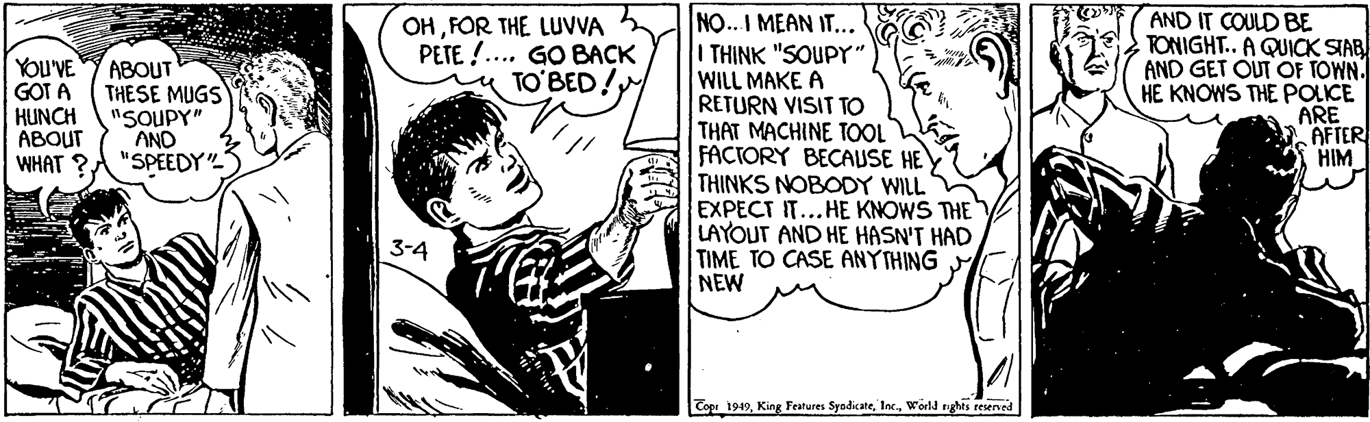 Cartoon OCR: NO.. I MEAN IT... I THINK "SOUPY" WILL MAKE A RETURN VISIT TO THAT MACHINE TOOL FACTORY BECAUSE HEY THINKS NOBODY WILL EXPECT IT...HE KNOWS THE LAYOUT AND HE HASN'T HAD TIME TO CASE ANYTHING NEW AND IT COULD BE TONIGHT.. A QUICK STAB AND GET OUT OF TOWN. HE KNOWS THE POLICE ARE AFTER HIM OHFOR THE LUVVA PETE !... GO BACK TO'BED! YOU'VE GOT A HUNCH ABOUT WHAT ?. ABOUT THESE MUGS "SOUPY" AND "SPEEDY 3-4 Cope 1949world nghts reserned NO.. I MEAN IT... I THINK "SOUPY" WILL MAKE A RETURN VISIT TO THAT MACHINE TOOL FACTORY BECAUSE HEY THINKS NOBODY WILL EXPECT IT...HE KNOWS THE LAYOUT AND HE HASN'T HAD TIME TO CASE ANYTHING NEW AND IT COULD BE TONIGHT.. A QUICK STAB AND GET OUT OF TOWN. HE KNOWS THE POLICE ARE AFTER HIM OHFOR THE LUVVA PETE !... GO BACK TO'BED! YOU'VE GOT A HUNCH ABOUT WHAT ?. ABOUT THESE MUGS "SOUPY" AND "SPEEDY 3-4 Cope 1949King Features Syodiateworld nghts reserned