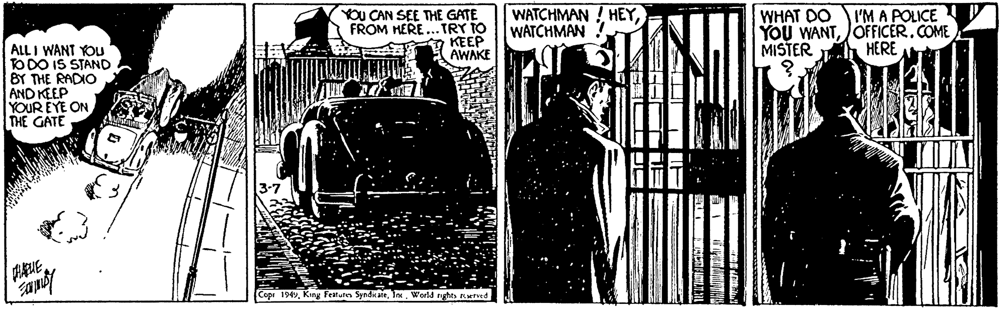 Classic car OCR: YOU CAN SEE THE GATE FROM HERE...TRY TO KEEP AWAKE WATCHMAN ! HEYWATCHMAN! WHAT DO YOU WANTJOFFICER.COME MISTER I'M A POLICE P ALL I WANT YOU TODO IS STAND BY THE RADIO AND KEEP YOUR EYE ON THE GATE HERE ?E? Copr 1949World nights erved YOU CAN SEE THE GATE FROM HERE...TRY TO KEEP AWAKE WATCHMAN ! HEYWATCHMAN! WHAT DO YOU WANTJOFFICER.COME MISTER I'M A POLICE P ALL I WANT YOU TODO IS STAND BY THE RADIO AND KEEP YOUR EYE ON THE GATE HERE ? E? Copr 1949King Featuren SyndicareWorld nights erved