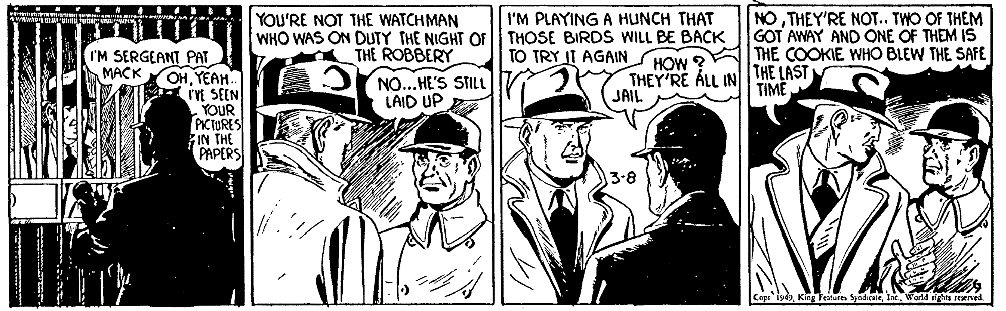 Comic book OCR: NOTHEY'RE NOT.. TWO OF THEM GOT AWAY AND ONE OF THEM IS THE COOKIE WHO BLEW THE SAFE THE LAST TIME YOU'RE NOT THE WATCHMAN WHO WAS ON DUTY THE NIGHT OF THOSE BIRDS WILL BE BACK I'M PLAYING A HUNCH THAT THE ROBBERY TO TRY IT AGAIN I'M SERGEANT PAT OHYEAH. IVE SEEN YOUR PKCTURES IN THE PAPERS HOW ? THEY'RE ÁLL IN JAIL MACK NO...HE'S STILL LAID UP 3-8 Copr i949World rights reaeved. NOTHEY'RE NOT.. TWO OF THEM GOT AWAY AND ONE OF THEM IS THE COOKIE WHO BLEW THE SAFE THE LAST TIME YOU'RE NOT THE WATCHMAN WHO WAS ON DUTY THE NIGHT OF THOSE BIRDS WILL BE BACK I'M PLAYING A HUNCH THAT THE ROBBERY TO TRY IT AGAIN I'M SERGEANT PAT OHYEAH. IVE SEEN YOUR PKCTURES IN THE PAPERS HOW ? THEY'RE ÁLL IN JAIL MACK NO...HE'S STILL LAID UP 3-8 Copr i949King Features SyndicateWorld rights reaeved.