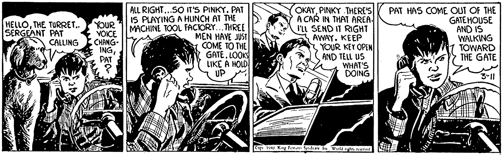 People OCR: ALL RIGHT...SO IT'S PINKY. PAT IS PLAYING A HUNCH AT THE MACHINE TOOL FACIORY...THREE MEN HAVE JUST COME TO THE GATE. LOOKS LIKE A HOLD UP OKAYPINKY THERE'S A CAR IN THAT AREA. I'll SEND IT RIGHT AWAY. KEEP YOUR KEY OPEN AND TELL US WHAT'S DOING PAT HAS COME OUT OF THE GATE HOUSE AND IS WALKING TOWARD THE GATE HELLOTHE TURRET.. SERGEANT PAT CALLING YOUR YOICE CHANG- INGPAT 3-11 Cop 1949 King Feature Synduare Ins World rght Nerved ALL RIGHT...SO IT'S PINKY. PAT IS PLAYING A HUNCH AT THE MACHINE TOOL FACIORY...THREE MEN HAVE JUST COME TO THE GATE. LOOKS LIKE A HOLD UP OKAYPINKY THERE'S A CAR IN THAT AREA. I'll SEND IT RIGHT AWAY. KEEP YOUR KEY OPEN AND TELL US WHAT'S DOING PAT HAS COME OUT OF THE GATE HOUSE AND IS WALKING TOWARD THE GATE HELLOTHE TURRET.. SERGEANT PAT CALLING YOUR YOICE CHANG- INGPAT 3-11 Cop 1949 King Feature Synduare Ins World rght Nerved