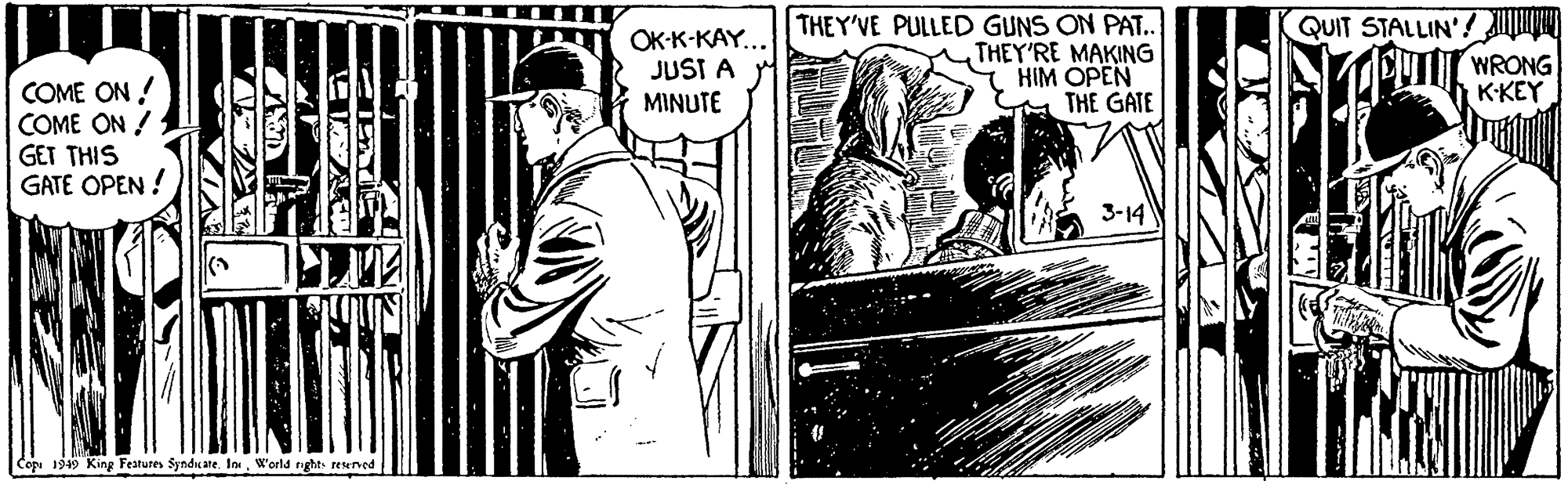 Comic book OCR: OK-K-KAY... JUST A MINUTE THEY'VE PULLED GUNS ON PAT. THEY'RE MAKING HIM OPEN THE GATE QUIT STALLIN'! WRONG KKEY COME ON ! COME ON ! GET THIS GATE OPEN ! 3-14 Copi 1949 King Festures Syndume. In. W'orld righA reened OK-K-KAY... JUST A MINUTE THEY'VE PULLED GUNS ON PAT. THEY'RE MAKING HIM OPEN THE GATE QUIT STALLIN'! WRONG KKEY COME ON ! COME ON ! GET THIS GATE OPEN ! 3-14 Copi 1949 King Festures Syndume. In. W'orld righA reened