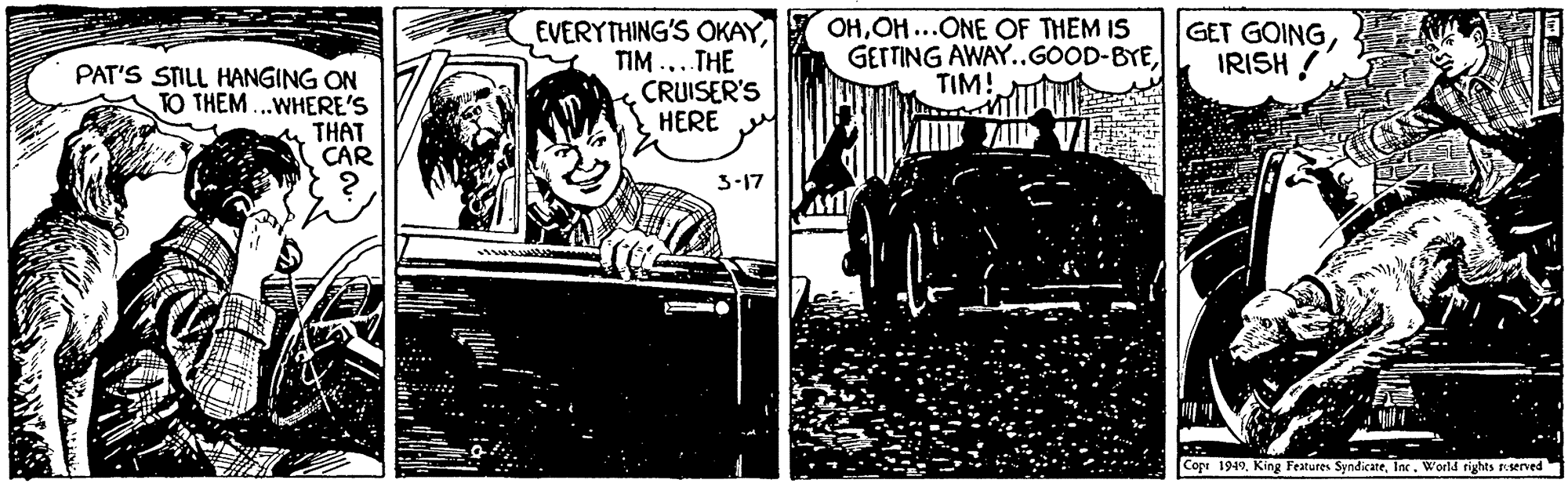 Comics OCR: PAT'S STILL HANGING ON TO THEM ...WHERE'S THAT CAR EVERYTHING'S OKAYTIM ...THE CRUISER'S HERE OHOH...ONE OF THEM IS GETTING AWAY..GOOD-BYETIM! GET GOINGIRISH ! JAI 3-17 Copt 1949World rights reserved PAT'S STILL HANGING ON TO THEM ...WHERE'S THAT CAR EVERYTHING'S OKAYTIM ...THE CRUISER'S HERE OHOH...ONE OF THEM IS GETTING AWAY..GOOD-BYETIM! GET GOINGIRISH ! JAI 3-17 Copt 1949King Festures SyndicateWorld rights reserved