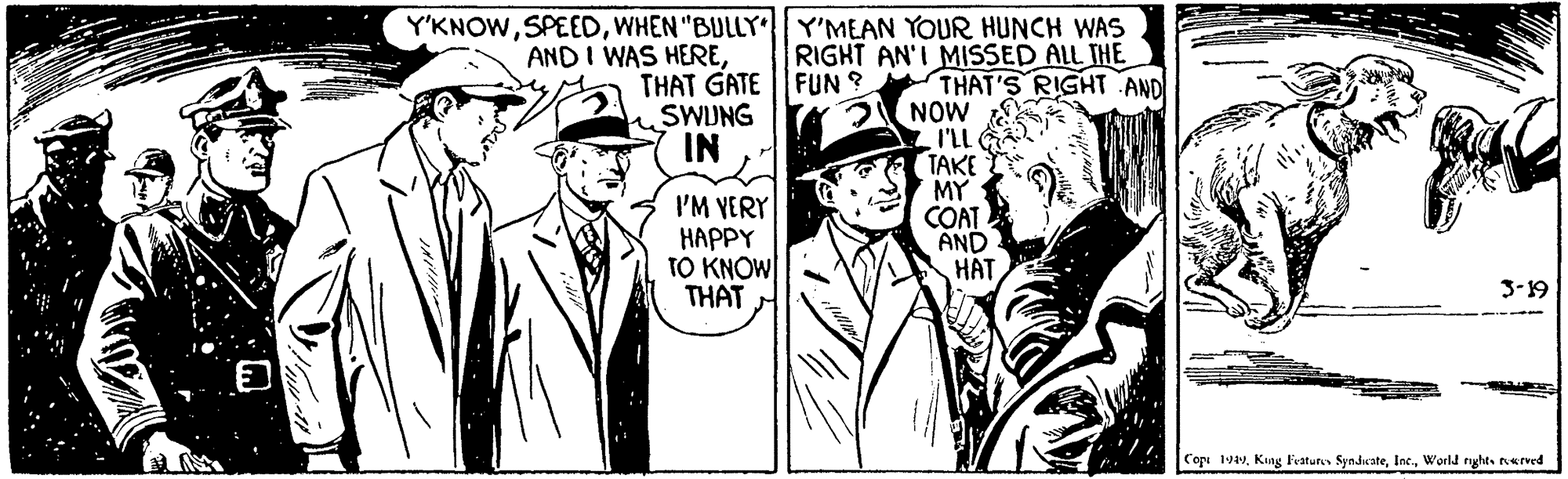 Art OCR: Y'KNOWWHEN "BULLY Y'MEAN YOUR HUNCH WAS RIGHT AN'I MISSED ALL THE AND I WAS HERETHAT GATE FUN ? SWJNG IN THAT'S RIGHT AND 3 NOW I'Ll G TAKE MY COAT AND HAT I'M VERY HAPPY TO KNOW THAT 3-19 Cope 19aWorld righes nerved Y'KNOWWHEN "BULLY Y'MEAN YOUR HUNCH WAS RIGHT AN'I MISSED ALL THE AND I WAS HERETHAT GATE FUN ? SWJNG IN THAT'S RIGHT AND 3 NOW I'Ll G TAKE MY COAT AND HAT I'M VERY HAPPY TO KNOW THAT 3-19 Cope 19aKang Fratures SyndwateWorld righes nerved
