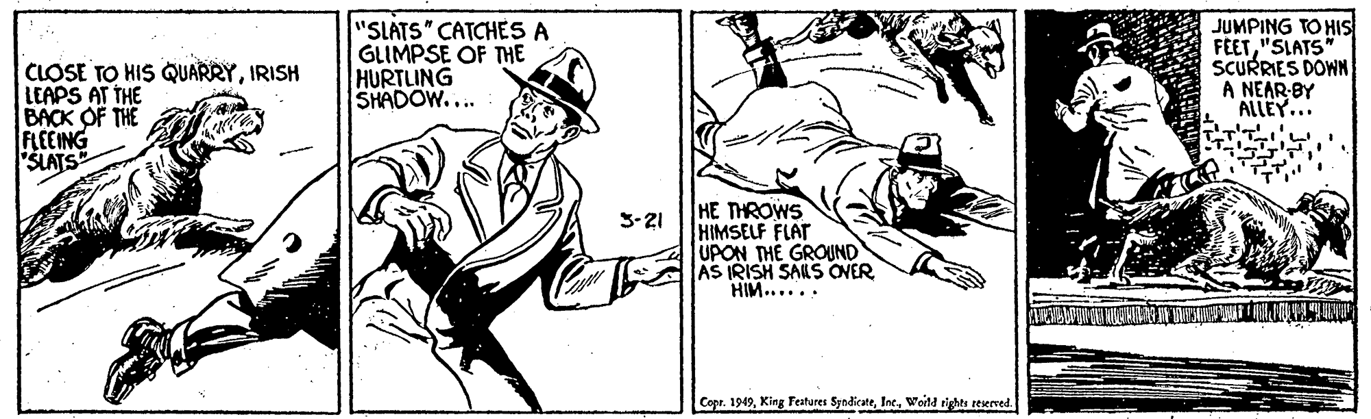 Knee OCR: CLOSE TO HIS QUARRYIRISH LEAPS AT THE BACK OF THE FLEEING "SLATS "SLATS" CATCHES A GLIMPSE OF THE HURTLING SHADOW.... JUMPING TO HIS FEET"SLATS" SCURRIES DOWN A NEAR-BY ALLEY... HE THROWS HIMSELF FLAT UPON THE GROUND AS IRISH SALS OVER HIM...... 3-21 Copr. 1949Woitd rights reserved. CLOSE TO HIS QUARRYIRISH LEAPS AT THE BACK OF THE FLEEING "SLATS "SLATS" CATCHES A GLIMPSE OF THE HURTLING SHADOW.... JUMPING TO HIS FEET"SLATS" SCURRIES DOWN A NEAR-BY ALLEY... HE THROWS HIMSELF FLAT UPON THE GROUND AS IRISH SALS OVER HIM...... 3-21 Copr. 1949King Features SyndicateWoitd rights reserved.