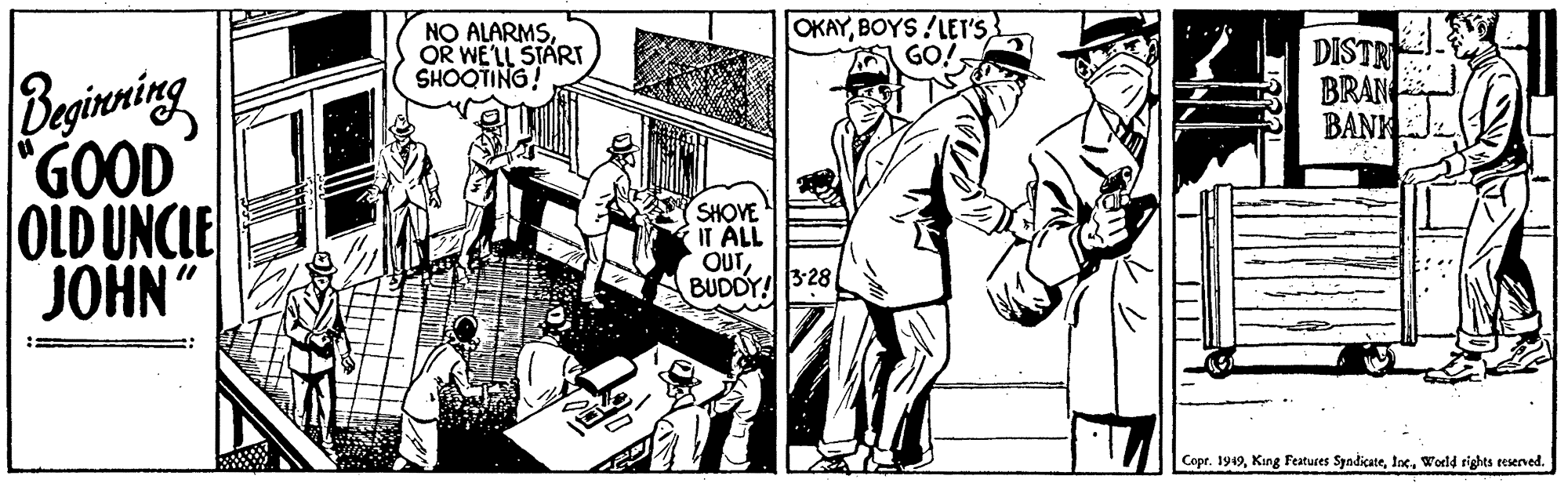 Parallel OCR: NO ALARMSOR WE'LL START SHOOTING! OKAYBOYS !LET'S GO! DISTR BRAN BANK Beginening "GOOD OLD UNCLE JOHN SHOVE IT ALL OUT BUDDY!3-28 Copr. 1949World rights reserved. NO ALARMSOR WE'LL START SHOOTING! OKAYBOYS !LET'S GO! DISTR BRAN BANK Beginening "GOOD OLD UNCLE JOHN SHOVE IT ALL OUT BUDDY!3-28 Copr. 1949King Features SyndicateWorld rights reserved.