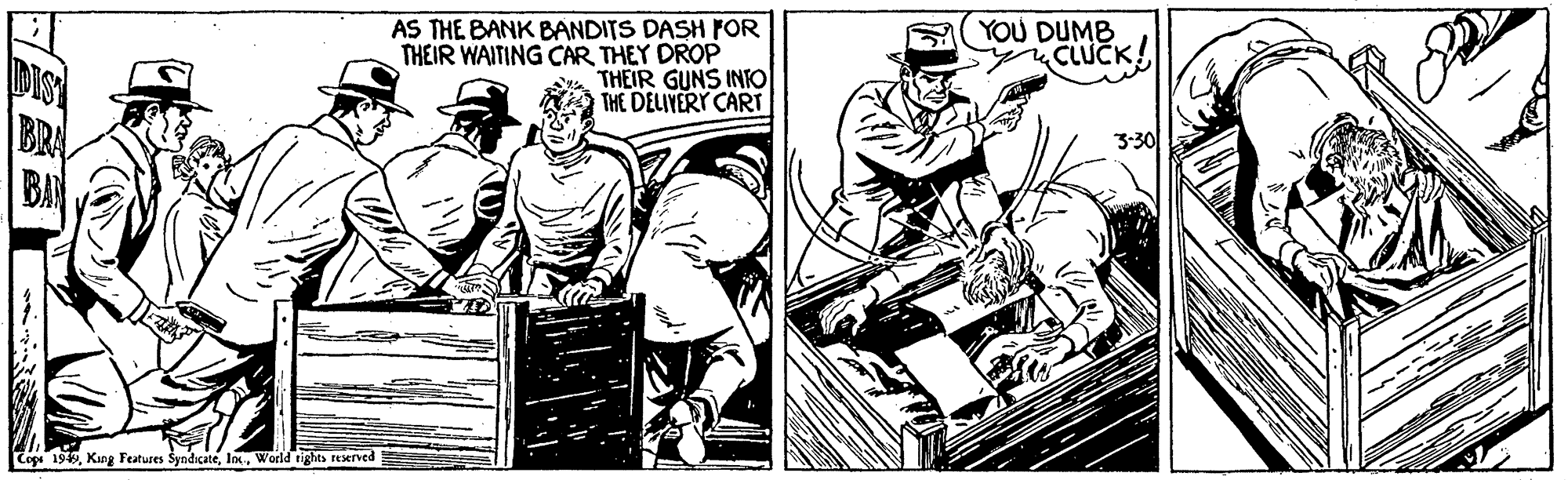Drawing OCR: DIST BRA AS THE BANK BANDITS DASH FrOR THEIR WAITING CAR THEY DROP THEIR GUNS INTO THE DELIYERY CART YOU DUMB CLUCK! 3:30 Coge 19World tights reserved DIST BRA AS THE BANK BANDITS DASH FrOR THEIR WAITING CAR THEY DROP THEIR GUNS INTO THE DELIYERY CART YOU DUMB CLUCK! 3:30 Coge 19King Fetures SyndicateWorld tights reserved