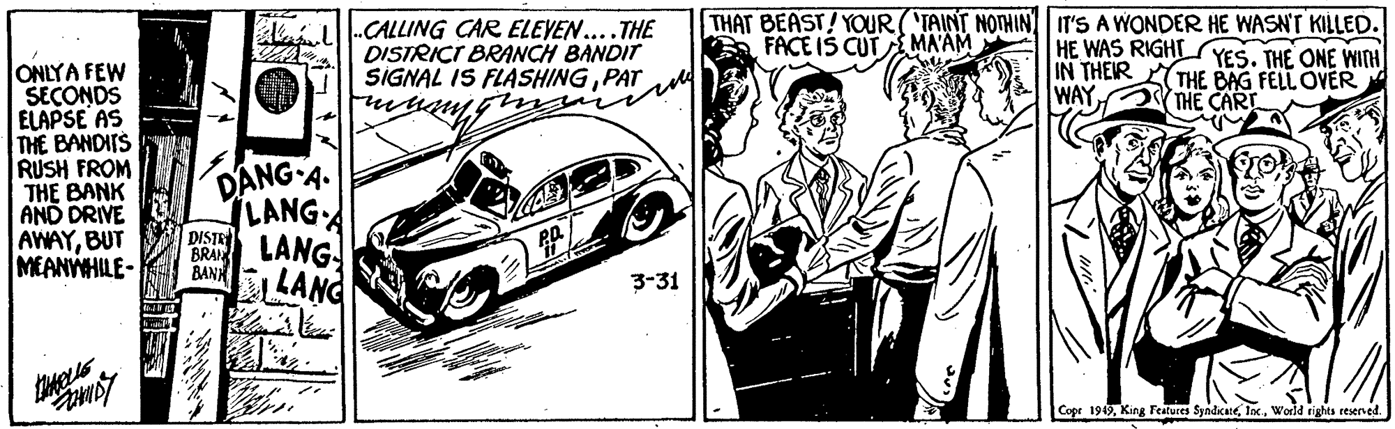 Art OCR: -CALLING CAR ELEYEN....THE DISTRICT BRANCH BANDIT SIGNAL IS FLASHINGPAT THAT BEAST!YOUR(TAINT NOTHINIT'S A WONDER HE WASN'T KILLED. FACE IS CUTA MA'AM HE WAS RIGHT YES. THE ONE WINH IN THEIR THE BAG FELL OVER WAY ONLYA FEW SECONDS ELAPSE AS THE BANDITS RUSH FROM THE BANK AND DRIVE AWAYBUT MEANYWHILE- THE CART DANG A. LANGA DISTE BANH LANG 3-31 Copr 1949World rights reserved. -CALLING CAR ELEYEN....THE DISTRICT BRANCH BANDIT SIGNAL IS FLASHINGPAT THAT BEAST!YOUR(TAINT NOTHINIT'S A WONDER HE WASN'T KILLED. FACE IS CUTA MA'AM HE WAS RIGHT YES. THE ONE WINH IN THEIR THE BAG FELL OVER WAY ONLYA FEW SECONDS ELAPSE AS THE BANDITS RUSH FROM THE BANK AND DRIVE AWAYBUT MEANYWHILE- THE CART DANG A. LANGA DISTE BANH LANG 3-31 Copr 1949King Features SyndicateWorld rights reserved.