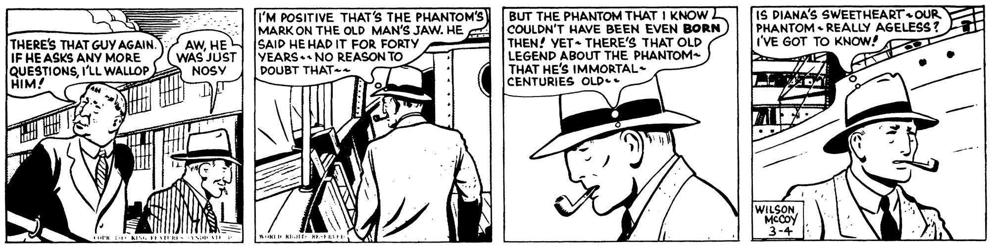 Font OCR: I'M POSITIVE THAT'S THE PHANTOM'S MARK ON THE OLD MAN'S JAW. HE A IS PIANA'S SWEETHEART OUR PHANTOM • REALLY AGELESS? I'VE GOT TO KNOW! THERE'S THAT GUY AGAIN. IF HE ASKS ANY MORE QUESTIONSI'LL WALLOP HIM! AWHE N ISAID HE HAD IT FOR FORTY WAS JUST NOSY BUT THE PHANTOM THAT I KNOW COULDN'T HAVE BEEN EVEN BORN THEN! YET- THERE'S THAT OLD LEGEND ABOUT THE PHANTOM- THAT HE'S IMMORTAL CENTURIES OLD.. YEARS. NO REASON TO DOUBT THAT WILSON MCCOY 3-4 Klat E I'M POSITIVE THAT'S THE PHANTOM'S MARK ON THE OLD MAN'S JAW. HE A IS PIANA'S SWEETHEART OUR PHANTOM • REALLY AGELESS? I'VE GOT TO KNOW! THERE'S THAT GUY AGAIN. IF HE ASKS ANY MORE QUESTIONSI'LL WALLOP HIM! AWHE N ISAID HE HAD IT FOR FORTY WAS JUST NOSY BUT THE PHANTOM THAT I KNOW COULDN'T HAVE BEEN EVEN BORN THEN! YET- THERE'S THAT OLD LEGEND ABOUT THE PHANTOM- THAT HE'S IMMORTAL CENTURIES OLD.. YEARS. NO REASON TO DOUBT THAT WILSON MCCOY 3-4 Klat E