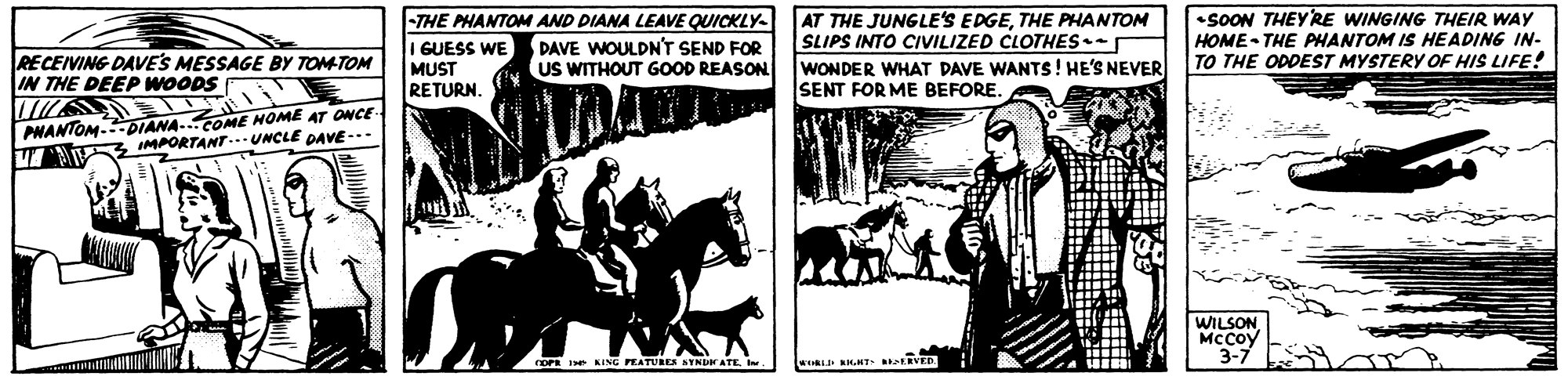 Snapshot OCR: -THE PHANTOM AND DIANA LEAVE QUICKLY- I GUESS WE MUST RETURN. AT THE JUNGLE'S EDGETHE PHANTOM SLIPS INTO CIVILIZED CLOTHES- WONDER WHAT DAVE WANTS! HE'S NEVER SENT FOR ME BEFORE. •SOON THEY'RE WINGING THEIR WAY HOME - THE PHANTOM IS HEADING IN- TO THE ODDEST MYSTERY OF HIS LIFE! RECEIVING DAVE'S MESSAGE BY TOM-TOM IN THE DEEP WOODS DAVE WOULDN'T SEND FOR US WITHOUT GOOD REASON PNANTOM.DIANA..COME HOME AT ONCE- IMPORTANT UNCLE PAVE-.- WILSONMccoy 3-7 rOPR Ie KING PEATURES SYNDH ATE. I. -THE PHANTOM AND DIANA LEAVE QUICKLY- I GUESS WE MUST RETURN. AT THE JUNGLE'S EDGETHE PHANTOM SLIPS INTO CIVILIZED CLOTHES- WONDER WHAT DAVE WANTS! HE'S NEVER SENT FOR ME BEFORE. •SOON THEY'RE WINGING THEIR WAY HOME - THE PHANTOM IS HEADING IN- TO THE ODDEST MYSTERY OF HIS LIFE! RECEIVING DAVE'S MESSAGE BY TOM-TOM IN THE DEEP WOODS DAVE WOULDN'T SEND FOR US WITHOUT GOOD REASON PNANTOM.DIANA..COME HOME AT ONCE- IMPORTANT UNCLE PAVE-.- WILSONMccoy 3-7 rOPR Ie KING PEATURES SYNDH ATE. I.