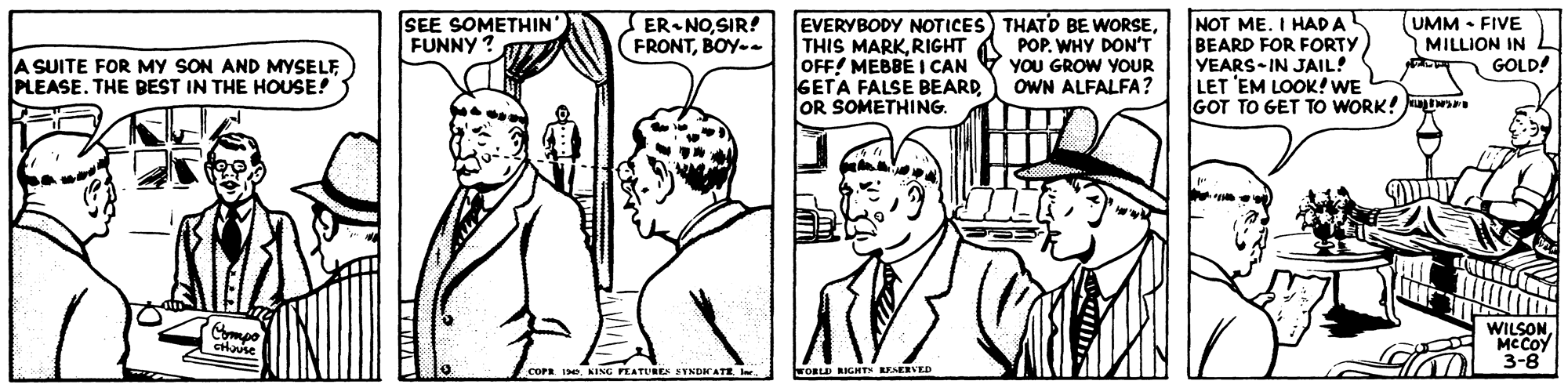 Line OCR: SEE SOMETHIN FUNNY ? ER NOSIR! (FRONTBOY-. EVERYBODY NOTICES) THATD BE WORSERIGHT OFF! MEBBE I CAN GETA FALSE BEARD OR SOMETHING. POP. WHY DON'T YOU GROW YOUR OWN ALFALFA? NOT ME. I HAD A BEARD FOR FORTY YEARS-IN JAIL! LET 'EM LOOK! WE GOT TO GET TO WORK! (UMM • FIVE MILLION IN GOLD! A SUITE FOR MY SON AND MYSELF PLEASE. THE BEST IN THE HOUSE! WILSONMC COY 3-8 COPR IeKING FEATUREA SYNDAATE l. FORLD RIGHTN REAERVED SEE SOMETHIN FUNNY ? ER NOSIR! (FRONTBOY-. EVERYBODY NOTICES) THATD BE WORSETHIS MARKRIGHT OFF! MEBBE I CAN GETA FALSE BEARD OR SOMETHING. POP. WHY DON'T YOU GROW YOUR OWN ALFALFA? NOT ME. I HAD A BEARD FOR FORTY YEARS-IN JAIL! LET 'EM LOOK! WE GOT TO GET TO WORK! (UMM • FIVE MILLION IN GOLD! A SUITE FOR MY SON AND MYSELF PLEASE. THE BEST IN THE HOUSE! WILSONMC COY 3-8 COPR IeKING FEATUREA SYNDAATE l. FORLD RIGHTN REAERVED