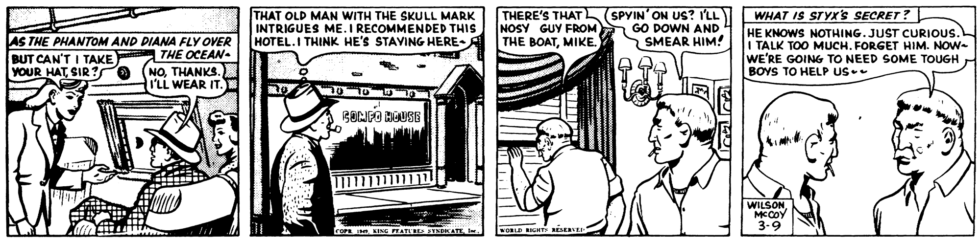 Design OCR: THAT OLD MAN WITH THE SKULL MARK INTRIGUES ME.I RECOMMENDED THIS HOTEL.I THINK HE'S STAVING HERE-A THERE'S THAT SPYIN' ON US? I'LL NOSY GUY FROM THE BOATMIKE. WHAT IS STYX's SECRET? HE KNOWS NOTHING.JUST CURIOUS. I TALK TOO MUCH. FORGET HIM. NOW- WE'RE GOING TO NEED SOME TOUGH BOYS TO HELP US.- GO DOWN AND 4 SMEAR HIM! AS THE PHANTOM AND DIANA FLY OVER BUT CAN'T I TAKE YOUR HATSIR? THE OCEAN. NOTHANKS. I'LL WEAR IT. BONFO BOUSE 1111111111111 WILSONMCCOY 3-9 - FOPR II wORLD RIGHT RESERVEI THAT OLD MAN WITH THE SKULL MARK INTRIGUES ME.I RECOMMENDED THIS HOTEL.I THINK HE'S STAVING HERE-A THERE'S THAT SPYIN' ON US? I'LL NOSY GUY FROM THE BOATMIKE. WHAT IS STYX's SECRET? HE KNOWS NOTHING.JUST CURIOUS. I TALK TOO MUCH. FORGET HIM. NOW- WE'RE GOING TO NEED SOME TOUGH BOYS TO HELP US.- GO DOWN AND 4 SMEAR HIM! AS THE PHANTOM AND DIANA FLY OVER BUT CAN'T I TAKE YOUR HATSIR? THE OCEAN. NOTHANKS. I'LL WEAR IT. BONFO BOUSE 1111111111111 WILSONMCCOY 3-9 - FOPR IKING FEATLRETNDKATEI wORLD RIGHT RESERVEI