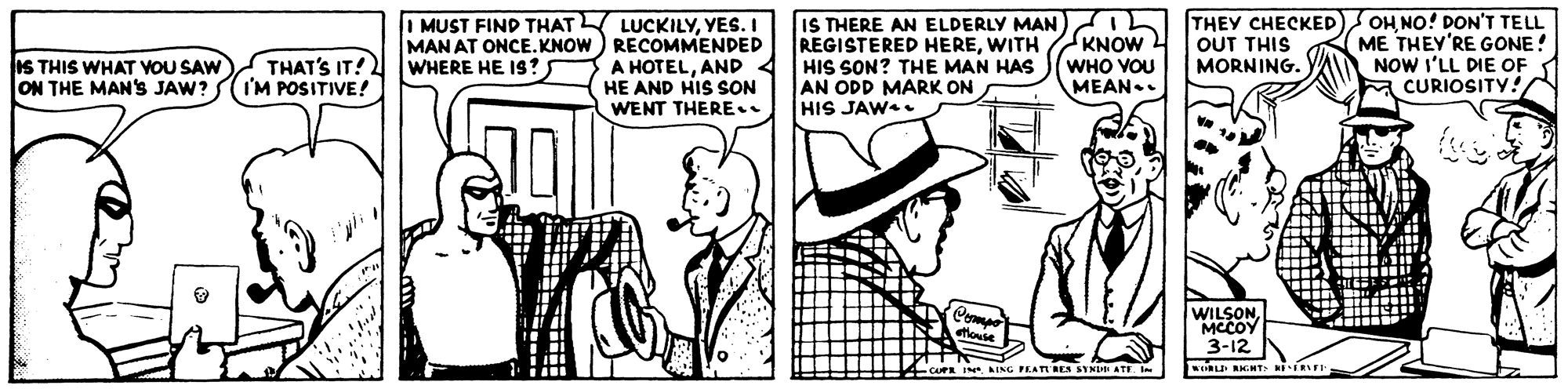 Line OCR: I MUST FIND THAT LUCKILYYES. I MAN AT ONCE.KNOW ) RECOMMENDED A HOTELAND 4 HE AND HIS SON WENT THERE.. IS THERE AN ELDERLY MAN REGISTERED HEREWITH HIS SON? THE MAN HAS AN ODD MARK ON HIS JAW. THEY CHECKED OHNO! DON'T TELL ME THEY'RE GONE! NOW I'LL DIE OF a CURIOSITY! KNOW OUT THIS MORNING. IS THIS WHAT VOU SAW ON THE MAN'S JAW? THAT'S IT! I'M POSITIVE! WHERE HE IS ? WHO VOU MEAN.. Come etlouse WILSONMCCOY 3-12 AING FEATIRES SYNI ATE I MUST FIND THAT LUCKILYYES. I MAN AT ONCE.KNOW ) RECOMMENDED A HOTELAND 4 HE AND HIS SON WENT THERE.. IS THERE AN ELDERLY MAN REGISTERED HEREWITH HIS SON? THE MAN HAS AN ODD MARK ON HIS JAW. THEY CHECKED OHNO! DON'T TELL ME THEY'RE GONE! NOW I'LL DIE OF a CURIOSITY! KNOW OUT THIS MORNING. IS THIS WHAT VOU SAW ON THE MAN'S JAW? THAT'S IT! I'M POSITIVE! WHERE HE IS ? WHO VOU MEAN.. Come etlouse WILSONMCCOY 3-12 AING FEATIRES SYNI ATE
