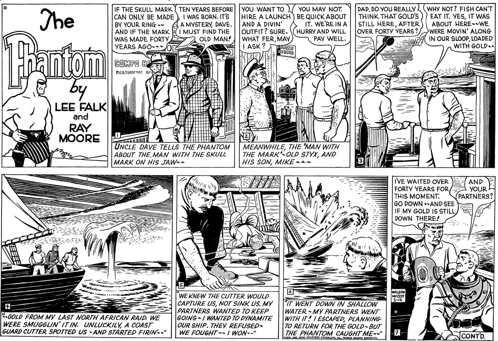 Parallel OCR: YOU MAY NOT. HIRE A LAUNCH BE QUICK ÁBOUT IT. WE'RE IN A HURRY AND WILL PAY WELL. IF THE SKULL MARKY TEN YEARS BEFORE YOU WANT TO CAN ONLY BE MADE WHY NOT? FISH CAN'T EAT IT. YESIT WAS ABOUT HERE-WE OVER FORTY YEARS ? WERE MOVIN' ALONG IN OUR SLOOPLOADED WITH GOLDsa The I WAS BORN. IT'S A MYSTERYDAVE. DADDO YOU REALLY THINK THAT GOLD'S STILL HEREAFTER BY YOUR RING AND IF THE MARK I MUST FIND THE WAS MADE FORTY YEARS AGO- oR AND A DIVIN' OUTFIT? SURE. WHAT FERMAY L ASK ? Bantom OLD MAN! COMPO HE by LEE FALK and RAY MOORE UNCLE DAVE TELLS THE PHANTOM ABOUT THEMAN WITH THE SKULL MARK ON HIS JAWa MEANWHILETHE "MAN WITH THE MARK OLD STYXAND HIS SONMIKE ann IVE WAITED OVER FORTY YEARS FORTHIS MOMENT. GO DOWN AND SEE IF MY GOLD IS STILL/ DOWN THERE! AND YOUR PARTNERS? WILCOM "WE KNEW THE CUTTER WOULD CAPTURE USNOT SINK US. MY PARTNERS WANTED TO KEEP GOINGI WANTED TO DYNÁMITE OUR SHIP. THEY REFUSED. WE FOUGHTn-/ WON--" 3-13 "IT WENT DOWN IN SHALLOW 4.GOLD FROM MY LAST NORTH AFRICAN RAID. WE WERE SMUGGLIN' IT IN. UNLUCKILYA COAST GUARD CUTTER SPOTTED US -AND STARTED FIRIN-" WATER MY PARTNERS WENT WITH IT! I ESCAPEDPLANNING TO RETURN FOR THE GOLD- BUT THE PHANTOM CAUGHT ME" LceraING PRATUREA SYMATE . OELD GHTS EERER -7- CONTD. YOU MAY NOT. HIRE A LAUNCH BE QUICK ÁBOUT IT. WE'RE IN A HURRY AND WILL PAY WELL. IF THE SKULL MARKY TEN YEARS BEFORE YOU WANT TO CAN ONLY BE MADE WHY NOT? FISH CAN'T EAT IT. YESIT WAS ABOUT HERE-WE OVER FORTY YEARS ? WERE MOVIN' ALONG IN OUR SLOOPLOADED WITH GOLDsa The I WAS BORN. IT'S A MYSTERYDAVE. DADDO YOU REALLY THINK THAT GOLD'S STILL HEREAFTER BY YOUR RING AND IF THE MARK I MUST FIND THE WAS MADE FORTY YEARS AGO- oR AND A DIVIN' OUTFIT? SURE. WHAT FERMAY L ASK ? Bantom OLD MAN! COMPO HE by LEE FALK and RAY MOORE UNCLE DAVE TELLS THE PHANTOM ABOUT THEMAN WITH THE SKULL MARK ON HIS JAWa MEANWHILETHE "MAN WITH THE MARK OLD STYXAND HIS SONMIKE ann IVE WAITED OVER FORTY YEARS FORTHIS MOMENT. GO DOWN AND SEE IF MY GOLD IS STILL/ DOWN THERE! AND YOUR PARTNERS? WILCOM "WE KNEW THE CUTTER WOULD CAPTURE USNOT SINK US. MY PARTNERS WANTED TO KEEP GOINGI WANTED TO DYNÁMITE OUR SHIP. THEY REFUSED. WE FOUGHTn-/ WON--" 3-13 "IT WENT DOWN IN SHALLOW 4.GOLD FROM MY LAST NORTH AFRICAN RAID. WE WERE SMUGGLIN' IT IN. UNLUCKILYA COAST GUARD CUTTER SPOTTED US -AND STARTED FIRIN-" WATER MY PARTNERS WENT WITH IT! I ESCAPEDPLANNING TO RETURN FOR THE GOLD- BUT THE PHANTOM CAUGHT ME" LceraING PRATUREA SYMATE . OELD GHTS EERER -7- CONTD.