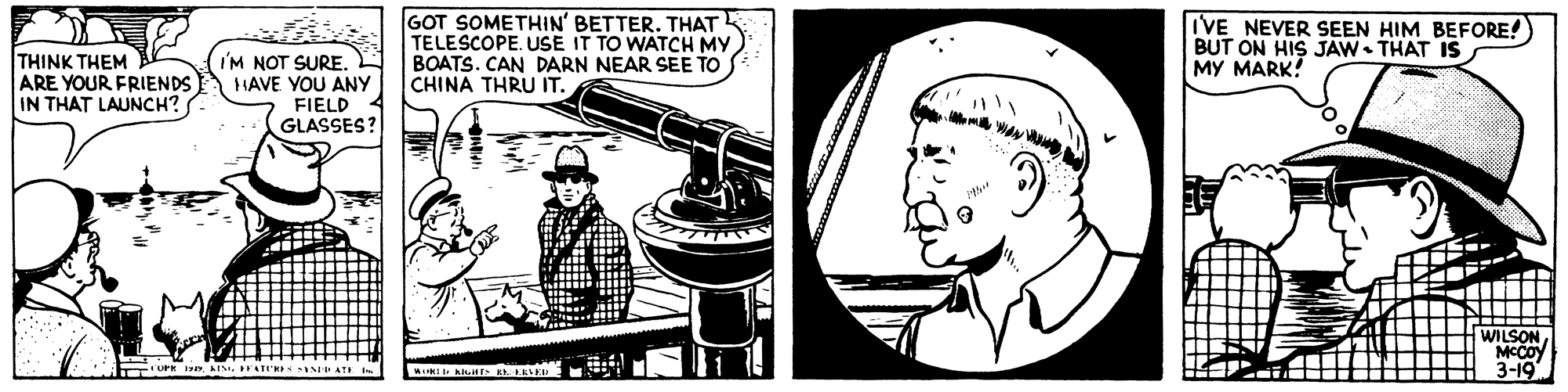 Photography OCR: THINK THEM ARE YOUR FRIENDS IN THAT LAUNCH? I'M NOT SURE. HAVE YOU ANY FIELD GLASSES? GOT SOMETHIN' BETTER. THAT TELESCOPEUSE IT TO WATCH MY BOATS. CAN DARN NEAR SEE TO CHINA THRU IT. VE NEVER SEEN HIM BEFORE! BUT ON HIS JAW• THAT IS MY MARK! A WA WILSON MCCoy 3-19 THINK THEM ARE YOUR FRIENDS IN THAT LAUNCH? I'M NOT SURE. HAVE YOU ANY FIELD GLASSES? GOT SOMETHIN' BETTER. THAT TELESCOPEUSE IT TO WATCH MY BOATS. CAN DARN NEAR SEE TO CHINA THRU IT. VE NEVER SEEN HIM BEFORE! BUT ON HIS JAW• THAT IS MY MARK! A WA WILSON MCCoy 3-19