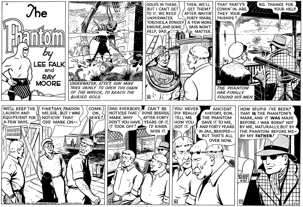 Font OCR: GOLD'S IN THEREBUT I CAN'T GET TO ITWE NEED UNDERWATER TORCHESA DONKEY) A FEW MORE ENGINEAND SOME HELPDAD. THAT PARTY's COMIN' IN. ARE THEY YOUR FRIENDS ? NO. THANKs FOR YOUR HELP. The THENWE'LL GET THEM! AFTER WAITIN' FORTY VEARSPantam by DAYS WON'T MATTERLEE FALK and RAY MOORE 3 UNDERWATERSTYX'S SON MIKE TRIES VAINLY TO OPEN THE CABIN OF THE WRECKTO REACH THE BURIED GOLD. THE PHANTOM HAS FINALLY FOUND HIS MEN. WE'LL KEEP THE LAUNCH AND EQUIPNENT FOR A FEW DAYS. FINE!SAYPARDON MEBUT I WAS NOTICIN' THAT ODD MARK ON DADEVERBODY CAN'T BE DONE. BESIDESAFTER FORTY DON'T YOU HAVE) YEARS OF ITI'D KINDA MISS IT. YOU NEVER DID REALLY TELL ME HOW YOU GOT IT. COME ONMIKE! ANCIENT HISTORYSON. THE PHANTOM GAVE IT TO MEAND FORTY YEARS IN JAILBESIDES. BUT THAT'S ALL OVER NOW. HOW STUPID I'VE BEEN! THAT IS THE PHANTOM'S MARKAND IT WAS MADE BEFORE I WAS BORN! NOT BY MEBUT BY THE PHANTOM BEFORE ME- BY MY FATHER! NOTICES THAT MARK. WHY IT TOOK OFF? BOATS FOR HIRE WILSON MCCoy 3-20 RESERsE GOLD'S IN THEREBUT I CAN'T GET TO ITWE NEED UNDERWATER TORCHESA DONKEY) A FEW MORE ENGINEAND SOME HELPDAD. THAT PARTY's COMIN' IN. ARE THEY YOUR FRIENDS ? NO. THANKs FOR YOUR HELP. The THENWE'LL GET THEM! AFTER WAITIN' FORTY VEARSPantam by DAYS WON'T MATTERLEE FALK and RAY MOORE 3 UNDERWATERSTYX'S SON MIKE TRIES VAINLY TO OPEN THE CABIN OF THE WRECKTO REACH THE BURIED GOLD. THE PHANTOM HAS FINALLY FOUND HIS MEN. WE'LL KEEP THE LAUNCH AND EQUIPNENT FOR A FEW DAYS. FINE!SAYPARDON MEBUT I WAS NOTICIN' THAT ODD MARK ON DADEVERBODY CAN'T BE DONE. BESIDESAFTER FORTY DON'T YOU HAVE) YEARS OF ITI'D KINDA MISS IT. YOU NEVER DID REALLY TELL ME HOW YOU GOT IT. COME ONMIKE! ANCIENT HISTORYSON. THE PHANTOM GAVE IT TO MEAND FORTY YEARS IN JAILBESIDES. BUT THAT'S ALL OVER NOW. HOW STUPID I'VE BEEN! THAT IS THE PHANTOM'S MARKAND IT WAS MADE BEFORE I WAS BORN! NOT BY MEBUT BY THE PHANTOM BEFORE ME- BY MY FATHER! NOTICES THAT MARK. WHY IT TOOK OFF? BOATS FOR HIRE WILSON MCCoy 3-20 RESERsE