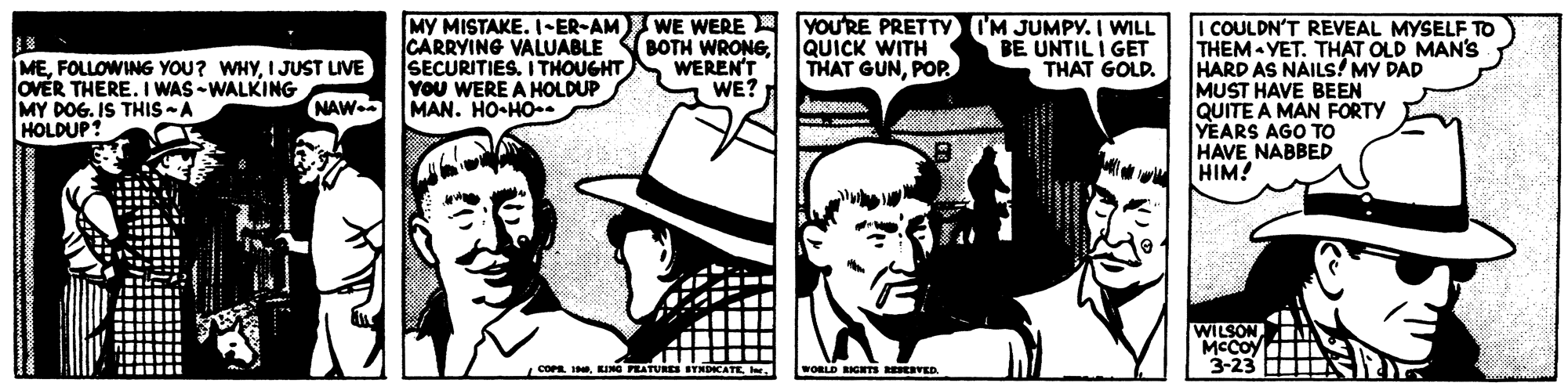 Line OCR: MY MISTAKE. I-ER-AM WE WERE A YOURE PRETTY I'M JUMPY. I WILL CARRYING VALUABLE BOTH WRONGSECURITIES. I THOUGHT You WERE A HOLDUP MAN. HO-HO I COULDN'T REVEAL MYSELF TO THEM YET. THAT OLD MAN'S HARD AS NAILS! MY DAD MUST HAVE BEEN QUITE A MAN FORTY YEARS AGO TO HAVE NABBED HIM! WEREN'T WE? QUICK WITH THAT GUNPOP BE UNTIL I GET THAT GOLD. MEI JUST LIVE OVER THERE. I WAS -WALKING MY DOG. IS THIS -A HOLDUP! NAW. WILSON A MCCOy 3-23 N COPR 1KING PEATURES WORLD RIGHTS R VED. MY MISTAKE. I-ER-AM WE WERE A YOURE PRETTY I'M JUMPY. I WILL CARRYING VALUABLE BOTH WRONGSECURITIES. I THOUGHT You WERE A HOLDUP MAN. HO-HO I COULDN'T REVEAL MYSELF TO THEM YET. THAT OLD MAN'S HARD AS NAILS! MY DAD MUST HAVE BEEN QUITE A MAN FORTY YEARS AGO TO HAVE NABBED HIM! WEREN'T WE? QUICK WITH THAT GUNPOP BE UNTIL I GET THAT GOLD. MEFOLLOWING YOU? WHYI JUST LIVE OVER THERE. I WAS -WALKING MY DOG. IS THIS -A HOLDUP! NAW. WILSON A MCCOy 3-23 N COPR 1KING PEATURES WORLD RIGHTS R VED.