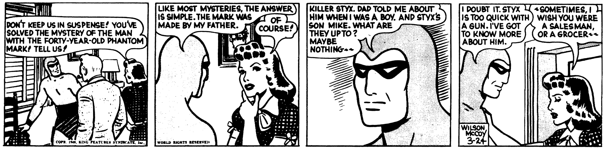 Gesture OCR: LIKE MOST MYSTERIESTHE ANSWER IS SIMPLE. THE MARK WAS MADE BY MY FATHER. COURSE! KILLER STYX. DAD TOLD ME ABOUT HIM WHEN I WAS A BOY. AND STYX'S SON MIKE. WHAT ARE THEY UP TO ? MAYBE NOTHING. I DOUBT IT. STYX SOMETIMESI IS TOO QUICK WITH) WISH YOU WERE A GUN. I'VE GOT TO KNOW MORE ABOUT HIM. OF DON'T KEEP US IN SUSPENSE! YoU'VE SOLVED THE MYSTERY OF THE MAN WITH THE FORTY-YEAR-OLD PHANTOM MARK! TELL USs! A SALESMANOR A GROCER WILSON MCCOY 3-24N COPR.Ir WORLD RIGHTS LESERVER LIKE MOST MYSTERIESTHE ANSWER IS SIMPLE. THE MARK WAS MADE BY MY FATHER. COURSE! KILLER STYX. DAD TOLD ME ABOUT HIM WHEN I WAS A BOY. AND STYX'S SON MIKE. WHAT ARE THEY UP TO ? MAYBE NOTHING. I DOUBT IT. STYX SOMETIMESI IS TOO QUICK WITH) WISH YOU WERE A GUN. I'VE GOT TO KNOW MORE ABOUT HIM. OF DON'T KEEP US IN SUSPENSE! YoU'VE SOLVED THE MYSTERY OF THE MAN WITH THE FORTY-YEAR-OLD PHANTOM MARK! TELL USs! A SALESMANOR A GROCER WILSON MCCOY 3-24N COPR.NING PEATL'REs SYNOCATEIr WORLD RIGHTS LESERVER