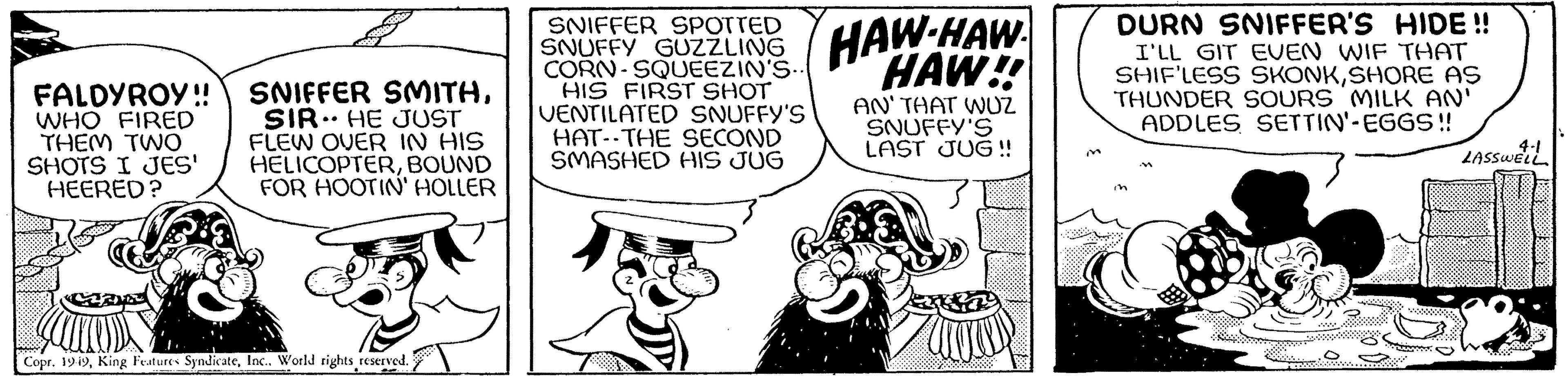 Organism OCR: FALDYROY!! SNIFFER SMITHSIR HE JUST FLEW OVER IN HIS HELICOPTERBOUND FOR HOOTIN' HOLLER WHO FIRED THEM TWO SHOTS I JES' HEERED? Copr. 1949Inc.. World rights reserved. SNIFFER SPOTTED SNUFFY GUZZLING CORN-SQUEEZIN'S.. HIS FIRST SHOT VENTILATED SNUFFY'S HAT THE SECOND SMASHED HIS JUG HAW HAW HAW!! AN' THAT WUZ SNUFFY'S LAST JUG!! DURN SNIFFER'S HIDE !! I'LL GIT EVEN WIF THAT SHIF'LESS SKONKSHORE AS THUNDER SOURS MILK AN' ADDLES SETTIN'-EGGS!! in 4-1 LASSWELL FALDYROY !! SNIFFER SMITHSIR HE JUST FLEW OVER IN HIS HELICOPTERBOUND FOR HOOTIN ' HOLLER WHO FIRED THEM TWO SHOTS I JES ' HEERED ? Copr . 1949King Features SyndicateInc .. World rights reserved . SNIFFER SPOTTED SNUFFY GUZZLING CORN - SQUEEZIN'S .. HIS FIRST SHOT VENTILATED SNUFFY'S HAT THE SECOND SMASHED HIS JUG HAW HAW HAW !! AN ' THAT WUZ SNUFFY'S LAST JUG !! DURN SNIFFER'S HIDE !! I'LL GIT EVEN WIF THAT SHIF'LESS SKONKSHORE AS THUNDER SOURS MILK AN ' ADDLES SETTIN ' - EGGS !! in 4-1 LASSWELL