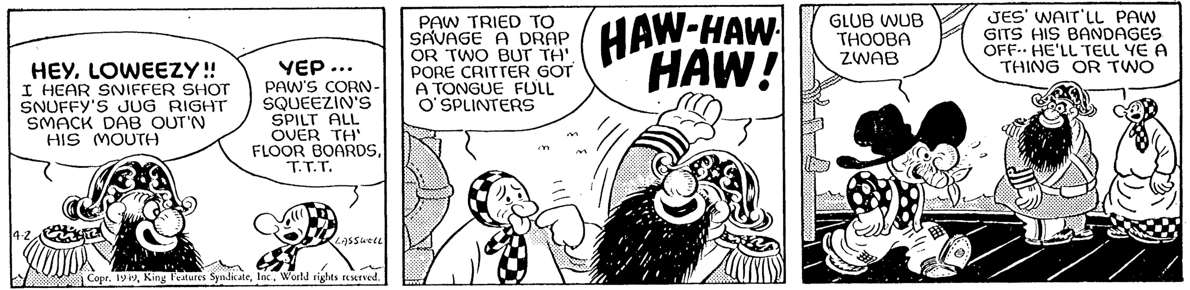 Monochrome OCR: HEYLOWEEZY!! I HEAR SNIFFER SHOT SNUFFY'S JUG RIGHT SMACK DAB OUT'N HIS MOUTH YEP ... PAW'S CORN- SQUEEZIN'S SPILT ALL OVER TH' FLOOR BOARDST.T.T. LASSWELL Copr. 1949World rights reserved. PAW TRIED TO SAVAGE A DRAP OR TWO BUT TH'. PORE CRITTER GOT A TONGUE FULL O'SPLINTERS HAW-HAW HAW! GLUB WUB THOOBA ZWAB JES' WAIT'LL PAW GITS HIS BANDAGES OFF HE'LL TELL YE A THING OR TWO HEYLOWEEZY !! I HEAR SNIFFER SHOT SNUFFY'S JUG RIGHT SMACK DAB OUT'N HIS MOUTH YEP ... PAW'S CORN SQUEEZIN'S SPILT ALL OVER TH ' FLOOR BOARDST.T.T. LASSWELL Copr . 1949King Features SyndicateWorld rights reserved . PAW TRIED TO SAVAGE A DRAP OR TWO BUT TH ' . PORE CRITTER GOT A TONGUE FULL O'SPLINTERS HAW - HAW HAW ! GLUB WUB THOOBA ZWAB JES ' WAIT'LL PAW GITS HIS BANDAGES OFF HE'LL TELL YE A THING OR TWO