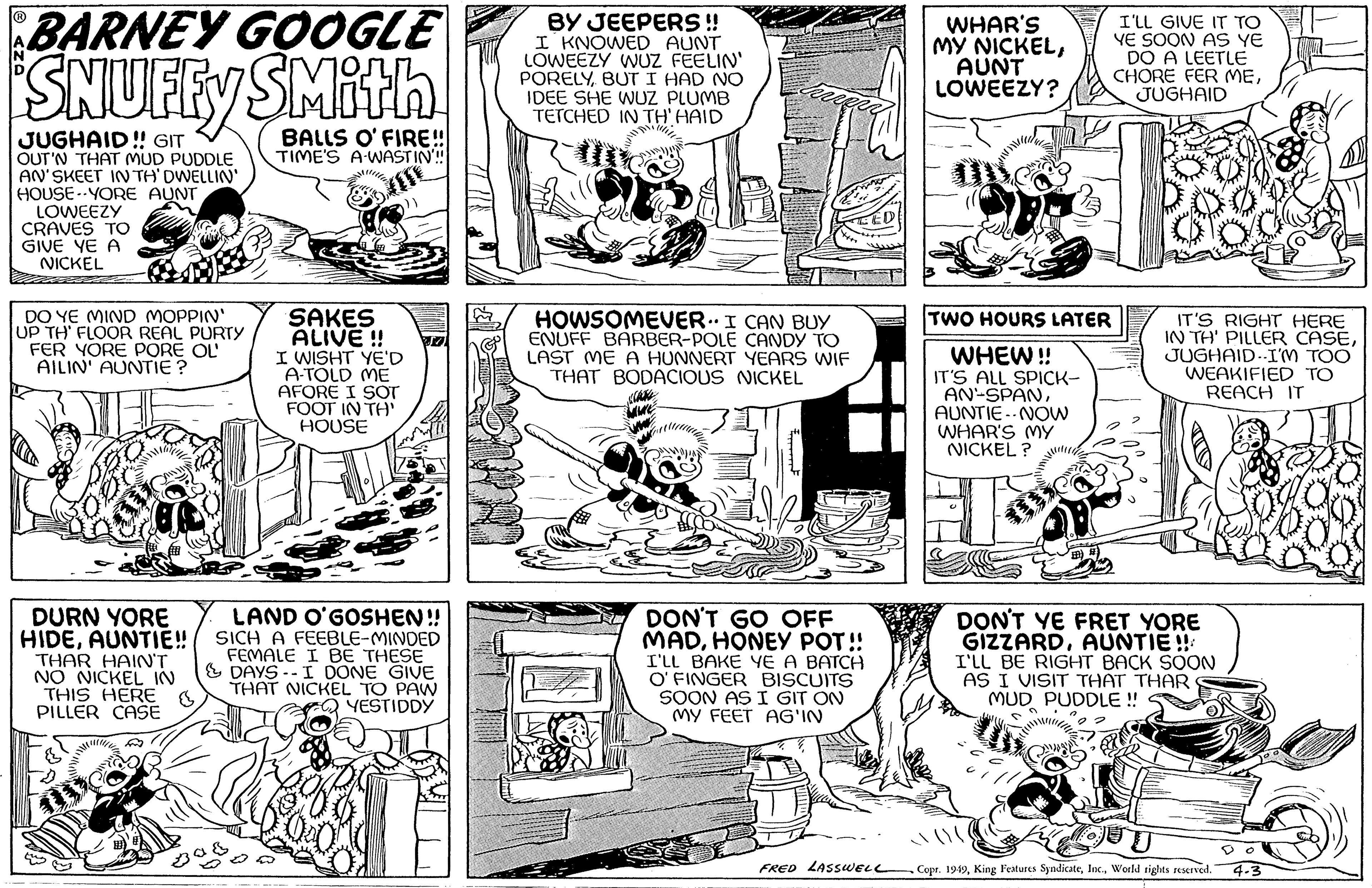 Line art OCR: BARNEY GOOGLE SNUFFY SMith BALLS O'FIRE!! TIME'S A WASTIN!!! JUGHAID!! GIT OUT'N THAT MUD PUDDLE AN'SKEET IN TH' DWELLIN' HOUSE-YORE AUNT LOWEEZY CRAVES TO GIVE YE A NICKEL DO YE MIND MOPPIN' UP TH FLOOR REAL PURTY FER YORE PORE OL AILIN' AUNTIE? DURN YORE HIDEAUNTIE!! THAR HAIN'T NO NICKEL IN THIS HERE PILLER CASE SAKES ALIVE!! I WISHT YE'D A-TOLD ME AFORE I SOT FOOT IN TH' HOUSE LAND O'GOSHEN!! SICH A FEEBLE-MINDED FEMALE I BE THESE & DAYS--I DONE GIVE THAT NICKEL TO PAW YESTIDDY BY JEEPERS !! I KNOWED AUNT LOWEEZY WUZ FEELIN' PORELYBUT I HAD NO IDEE SHE WUZ PLUMB TETCHED IN TH' HAID HOWSOMEVER. I CAN BUY ENUFF BARBER-POLE CANDY TO LAST ME A HUNNERT YEARS WIF THAT BODACIOUS NICKEL DON'T GO OFF MADHONEY POT!! I'LL BAKE YE A BATCH O'FINGER BISCUITS SOON AS I GIT ON MY FEET AG'IN FRED LASSWELL WHAR'S MY NICKELAUNT LOWEEZY? TWO HOURS LATER WHEW!! IT'S ALL SPICK- AN-SPANAUNTIE NOW WHAR'S MY NICKEL? I'LL GIVE IT TO YE SOON AS YE DO A LEETLE CHORE FER MEJUGHAID n IT'S RIGHT HERE IN TH' PILLER CASEJUGHAID-I'M TOO WEAKIFIED TO REACH IT DON'T YE FRET YORE GIZZARDAUNTIE!! I'LL BE RIGHT BACK SOON AS I VISIT THAT THAR MUD PUDDLE !! ·!!!! OUT Copr. 1949World rights reserved. 4-3 BARNEY GOOGLE SNUFFY SMith BALLS O'FIRE !! TIME'S A WASTIN !!! JUGHAID !! GIT OUT'N THAT MUD PUDDLE AN'SKEET IN TH ' DWELLIN ' HOUSE - YORE AUNT LOWEEZY CRAVES TO GIVE YE A NICKEL DO YE MIND MOPPIN ' UP TH FLOOR REAL PURTY FER YORE PORE OL AILIN ' AUNTIE ? DURN YORE HIDEAUNTIE !! THAR HAIN'T NO NICKEL IN THIS HERE PILLER CASE SAKES ALIVE !! I WISHT YE'D A - TOLD ME AFORE I SOT FOOT IN TH ' HOUSE LAND O'GOSHEN !! SICH A FEEBLE - MINDED FEMALE I BE THESE & DAYS -- I DONE GIVE THAT NICKEL TO PAW YESTIDDY BY JEEPERS !! I KNOWED AUNT LOWEEZY WUZ FEELIN ' PORELYBUT I HAD NO IDEE SHE WUZ PLUMB TETCHED IN TH ' HAID HOWSOMEVER . I CAN BUY ENUFF BARBER - POLE CANDY TO LAST ME A HUNNERT YEARS WIF THAT BODACIOUS NICKEL DON'T GO OFF MADHONEY POT !! I'LL BAKE YE A BATCH O'FINGER BISCUITS SOON AS I GIT ON MY FEET AG'IN FRED LASSWELL WHAR'S MY NICKELAUNT LOWEEZY ? TWO HOURS LATER WHEW !! IT'S ALL SPICK AN - SPANAUNTIE NOW WHAR'S MY NICKEL ? I'LL GIVE IT TO YE SOON AS YE DO A LEETLE CHORE FER MEJUGHAID n IT'S RIGHT HERE IN TH ' PILLER CASEJUGHAID - I'M TOO WEAKIFIED TO REACH IT DON'T YE FRET YORE GIZZARDAUNTIE !! I'LL BE RIGHT BACK SOON AS I VISIT THAT THAR MUD PUDDLE !! · !!!! OUT Copr . 1949King Features SyndicateWorld rights reserved . 4-3
