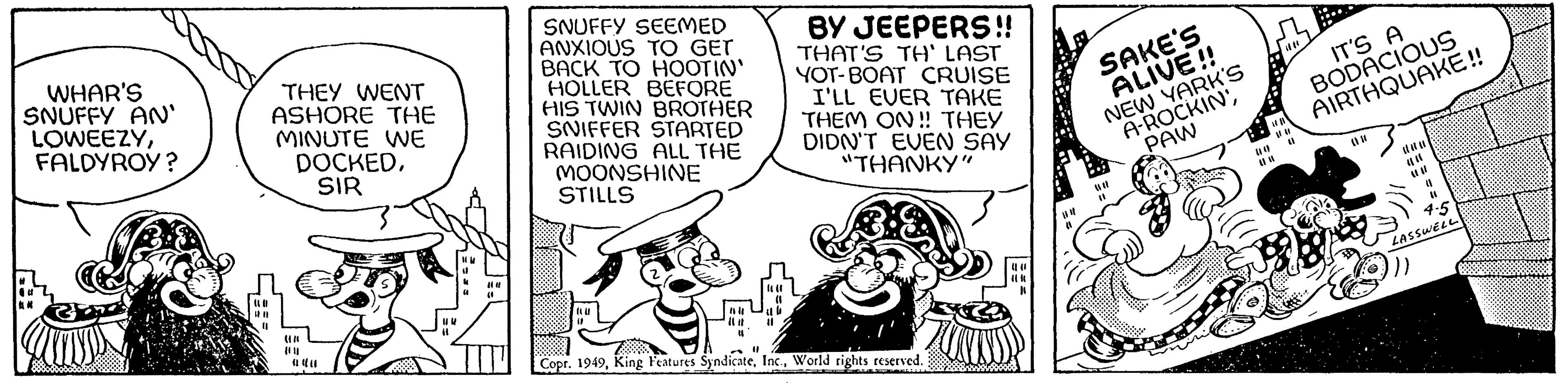 Happy OCR: WHAR'S SNUFFY AN' LOWEEZYFALDYROY? AN THEY WENT ASHORE THE MINUTE WE DOCKEDSIR Un {0}) 040 114 104 ( SNUFFY SEEMED ANXIOUS TO GET BACK TO HOOTIN' HOLLER BEFORE HIS TWIN BROTHER SNIFFER STARTED RAIDING ALL THE MOONSHINE STILLS (LI 16 11 BY JEEPERS!! THAT'S TH' LAST YOT-BOAT CRUISE I'LL EVER TAKE THEM ON!! THEY DIDN'T EVEN SAY "THANKY" 11 Copr. 1949World rights reserved. K un (1 SAKE'S ALIVE!! NEW YARK'S A-ROCKIN'PAW (# 4 HB |||| (1 # # IT'S A BODACIOUS AIRTHQUAKE!! (1 (1 4-5 LASSWELL }}} WHAR'S SNUFFY AN ' LOWEEZYFALDYROY ? AN THEY WENT ASHORE THE MINUTE WE DOCKEDSIR Un { 0 } ) 040 114 104 ( SNUFFY SEEMED ANXIOUS TO GET BACK TO HOOTIN ' HOLLER BEFORE HIS TWIN BROTHER SNIFFER STARTED RAIDING ALL THE MOONSHINE STILLS ( LI 16 11 BY JEEPERS !! THAT'S TH ' LAST YOT - BOAT CRUISE I'LL EVER TAKE THEM ON !! THEY DIDN'T EVEN SAY " THANKY " 11 Copr . 1949King Features SyndicateWorld rights reserved . K un ( 1 SAKE'S ALIVE !! NEW YARK'S A - ROCKIN 'PAW ( # 4 HB |||| ( 1 # # IT'S A BODACIOUS AIRTHQUAKE !! ( 1 ( 1 4-5 LASSWELL } } }