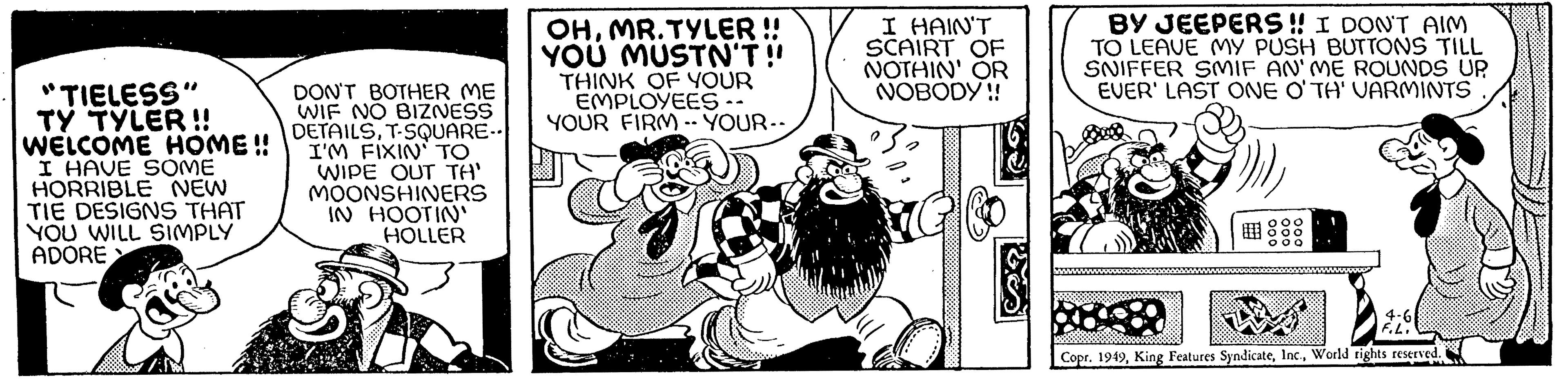 Comic book OCR: "TIELESS" TY TYLER!! WELCOME HOME!! I HAVE SOME HORRIBLE NEW TIE DESIGNS THAT YOU WILL SIMPLY ADORE > DON'T BOTHER ME WIF NO BIZNESS DETAILST-SQUARE- I'M FIXIN' TO WIPE OUT TH' MOONSHINERS IN HOOTIN' HOLLER OHMR. TYLER !! YOU MUSTN'T!! THINK OF YOUR EMPLOYEES. YOUR FIRM --YOUR-- I HAIN'T SCAIRT OF NOTHIN' OR NOBODY!! BY JEEPERS!! I DON'T AIM TO LEAVE MY PUSH BUTTONS TILL SNIFFER SMIF AN'ME ROUNDS UP EVER' LAST ONE O'TH' VARMINTS m) ooo 000 000 A Copr. 1949World rights reserved. 4-6 F.L. Me " TIELESS " TY TYLER !! WELCOME HOME !! I HAVE SOME HORRIBLE NEW TIE DESIGNS THAT YOU WILL SIMPLY ADORE > DON'T BOTHER ME WIF NO BIZNESS DETAILST - SQUARE I'M FIXIN ' TO WIPE OUT TH ' MOONSHINERS IN HOOTIN ' HOLLER OHMR . TYLER !! YOU MUSTN'T !! THINK OF YOUR EMPLOYEES . YOUR FIRM --YOUR- I HAIN'T SCAIRT OF NOTHIN ' OR NOBODY !! BY JEEPERS !! I DON'T AIM TO LEAVE MY PUSH BUTTONS TILL SNIFFER SMIF AN'ME ROUNDS UP EVER ' LAST ONE O'TH ' VARMINTS m ) ooo 000 000 A Copr . 1949King Features SyndicateWorld rights reserved . 4-6 F.L. Me