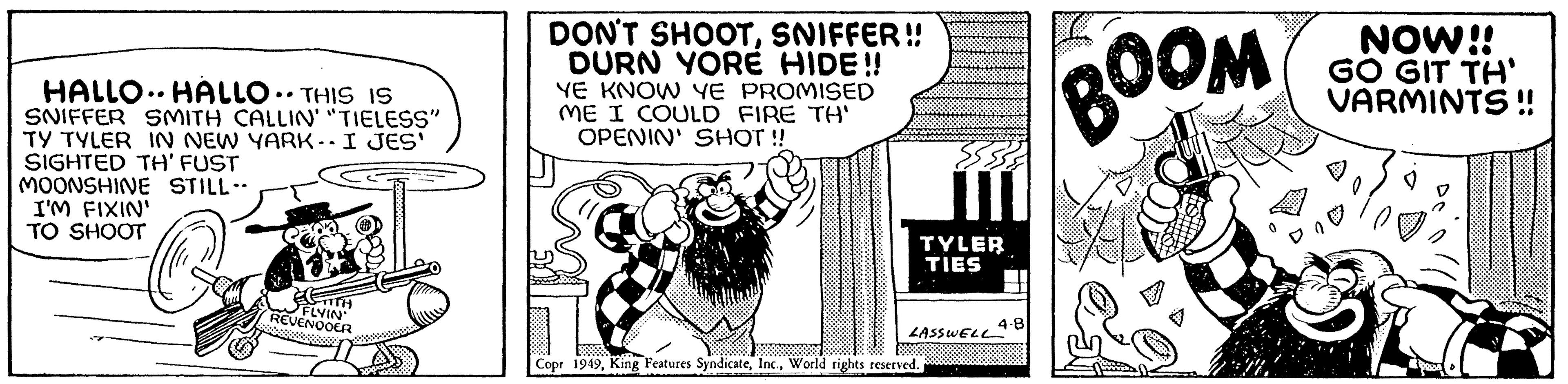 Fictional character OCR: HALLO HALLO • THIS IS SNIFFER SMITH CALLIN' "TIELESS" TY TYLER IN NEW YARK-. I JES' SIGHTED TH' FUST A&M MOONSHINE STILL- I'M FIXIN' TO SHOOT TH FLYIN REVENOOER DON'T SHOOTSNIFFER!! DURN YORE HIDE!! YE KNOW YE PROMISED IME I COULD FIRE TH' OPENIN' SHOT !! 55538 TYLER TIES LASSWELL 4.8 Copr 1949World rights reserved. BOOM NOW!! GO GIT TH' VARMINTS!! HALLO HALLO • THIS IS SNIFFER SMITH CALLIN ' " TIELESS " TY TYLER IN NEW YARK- . I JES ' SIGHTED TH ' FUST A & M MOONSHINE STILL I'M FIXIN ' TO SHOOT TH FLYIN REVENOOER DON'T SHOOTSNIFFER !! DURN YORE HIDE !! YE KNOW YE PROMISED IME I COULD FIRE TH ' OPENIN ' SHOT !! 55538 TYLER TIES LASSWELL 4.8 Copr 1949King Features SyndicateWorld rights reserved . BOOM NOW !! GO GIT TH ' VARMINTS !!