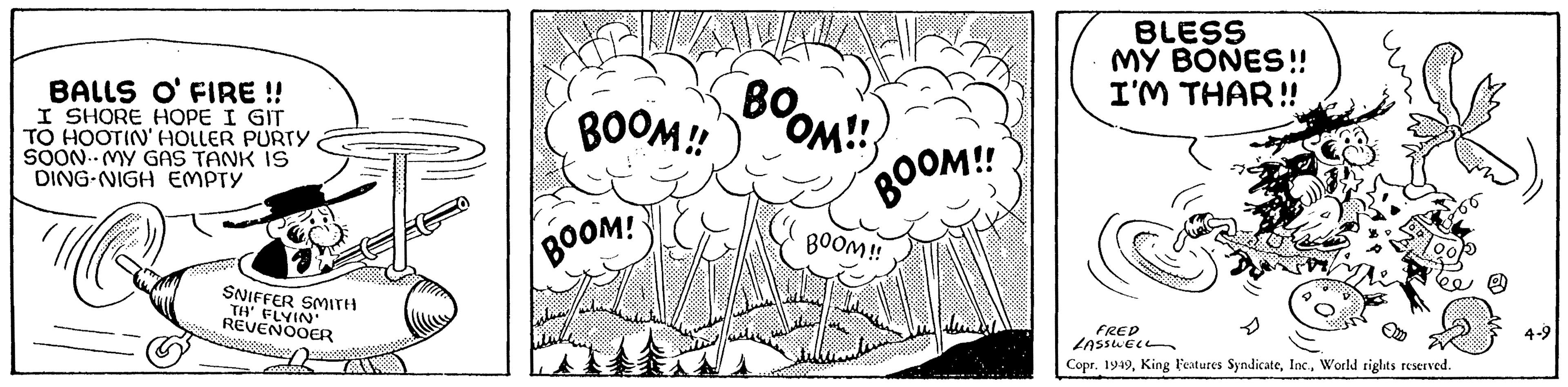 Drawing OCR: BALLS O'FIRE !! I SHORE HOPE I GIT TO HOOTIN' HOLLER PURTY SOON MY GAS TANK IS DING-NIGH EMPTY SNIFFER SMITH TH' FLYIN' REVENOOER cresta BOOM!! BOOM! BOOM!! BOOM!! BOOM!! BLESS MY BONES!! I'M THAR!! FRED LASSWELL Copr. 1949World rights reserved. 4-9 BALLS O'FIRE !! I SHORE HOPE I GIT TO HOOTIN ' HOLLER PURTY SOON MY GAS TANK IS DING - NIGH EMPTY SNIFFER SMITH TH ' FLYIN ' REVENOOER cresta BOOM !! BOOM ! BOOM !! BOOM !! BOOM !! BLESS MY BONES !! I'M THAR !! FRED LASSWELL Copr . 1949King Features SyndicateWorld rights reserved . 4-9
